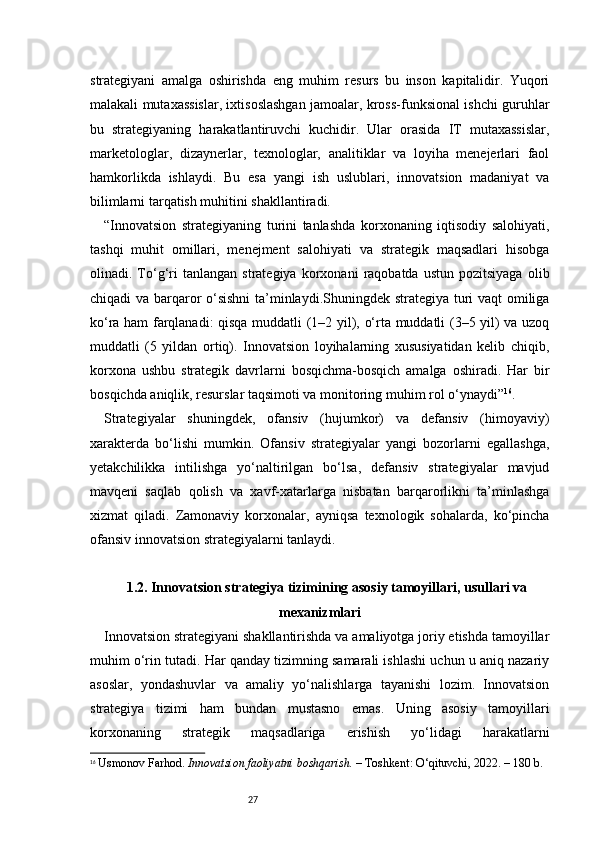 27strategiyani   amalga   oshirishda   eng   muhim   resurs   bu   inson   kapitalidir.   Yuqori
malakali mutaxassislar, ixtisoslashgan jamoalar, kross-funksional ishchi guruhlar
bu   strategiyaning   harakatlantiruvchi   kuchidir.   Ular   orasida   IT   mutaxassislar,
marketologlar,   dizaynerlar,   texnologlar,   analitiklar   va   loyiha   menejerlari   faol
hamkorlikda   ishlaydi.   Bu   esa   yangi   ish   uslublari,   innovatsion   madaniyat   va
bilimlarni tarqatish muhitini shakllantiradi.
“ Innovatsion   strategiyaning   turini   tanlashda   korxonaning   iqtisodiy   salohiyati,
tashqi   muhit   omillari,   menejment   salohiyati   va   strategik   maqsadlari   hisobga
olinadi.  To‘g‘ri   tanlangan   strategiya   korxonani   raqobatda   ustun   pozitsiyaga   olib
chiqadi va barqaror o‘sishni  ta’minlaydi.Shuningdek strategiya turi vaqt omiliga
ko‘ra ham farqlanadi: qisqa muddatli (1–2 yil), o‘rta muddatli (3–5 yil) va uzoq
muddatli   (5   yildan   ortiq).   Innovatsion   loyihalarning   xususiyatidan   kelib   chiqib,
korxona   ushbu   strategik   davrlarni   bosqichma-bosqich   amalga   oshiradi.   Har   bir
bosqichda aniqlik, resurslar taqsimoti va monitoring muhim rol o‘ynaydi ” 16
.
Strategiyalar   shuningdek,   ofansiv   (hujumkor)   va   defansiv   (himoyaviy)
xarakterda   bo‘lishi   mumkin.   Ofansiv   strategiyalar   yangi   bozorlarni   egallashga,
yetakchilikka   intilishga   yo‘naltirilgan   bo‘lsa,   defansiv   strategiyalar   mavjud
mavqeni   saqlab   qolish   va   xavf-xatarlarga   nisbatan   barqarorlikni   ta’minlashga
xizmat   qiladi.   Zamonaviy   korxonalar,   ayniqsa   texnologik   sohalarda,   ko‘pincha
ofansiv innovatsion strategiyalarni tanlaydi.
1.2. Innovatsion strategiya tizimining asosiy tamoyillari, usullari va
mexanizmlari
Innovatsion strategiyani shakllantirishda va amaliyotga joriy etishda tamoyillar
muhim o‘rin tutadi. Har qanday tizimning samarali ishlashi uchun u aniq nazariy
asoslar,   yondashuvlar   va   amaliy   yo‘nalishlarga   tayanishi   lozim.   Innovatsion
strategiya   tizimi   ham   bundan   mustasno   emas.   Uning   asosiy   tamoyillari
korxonaning   strategik   maqsadlariga   erishish   yo‘lidagi   harakatlarni
16
  Usmonov Farhod.  Innovatsion faoliyatni boshqarish.  – Toshkent: O‘qituvchi, 2022. – 180 b. 