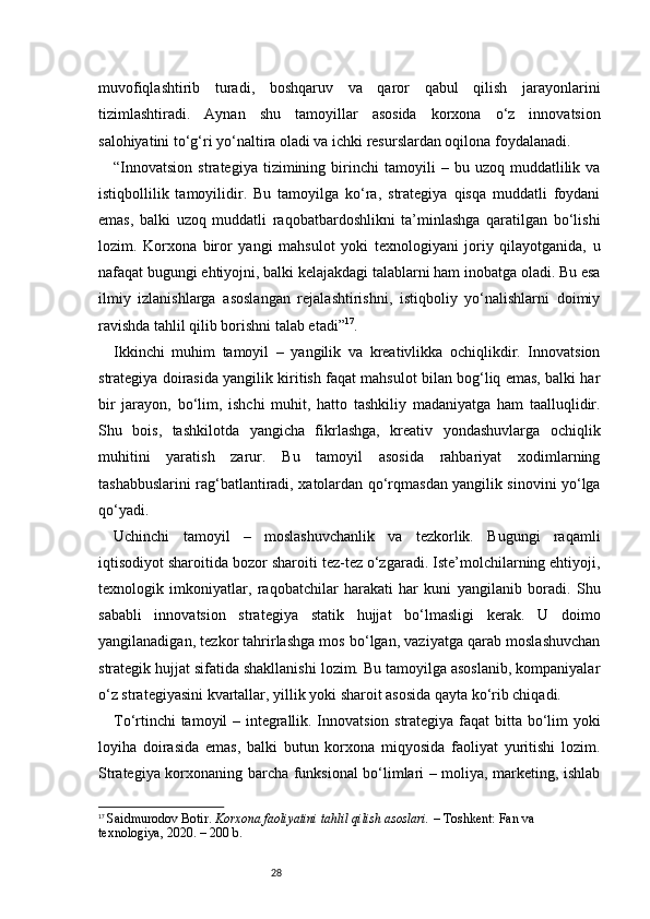 28muvofiqlashtirib   turadi,   boshqaruv   va   qaror   qabul   qilish   jarayonlarini
tizimlashtiradi.   Aynan   shu   tamoyillar   asosida   korxona   o‘z   innovatsion
salohiyatini to‘g‘ri yo‘naltira oladi va ichki resurslardan oqilona foydalanadi.
“ Innovatsion   strategiya   tizimining  birinchi   tamoyili   –  bu   uzoq  muddatlilik  va
istiqbollilik   tamoyilidir.   Bu   tamoyilga   ko‘ra,   strategiya   qisqa   muddatli   foydani
emas,   balki   uzoq   muddatli   raqobatbardoshlikni   ta’minlashga   qaratilgan   bo‘lishi
lozim.   Korxona   biror   yangi   mahsulot   yoki   texnologiyani   joriy   qilayotganida,   u
nafaqat bugungi ehtiyojni, balki kelajakdagi talablarni ham inobatga oladi. Bu esa
ilmiy   izlanishlarga   asoslangan   rejalashtirishni,   istiqboliy   yo‘nalishlarni   doimiy
ravishda tahlil qilib borishni talab etadi ” 17
.
Ikkinchi   muhim   tamoyil   –   yangilik   va   kreativlikka   ochiqlikdir.   Innovatsion
strategiya doirasida yangilik kiritish faqat mahsulot bilan bog‘liq emas, balki har
bir   jarayon,   bo‘lim,   ishchi   muhit,   hatto   tashkiliy   madaniyatga   ham   taalluqlidir.
Shu   bois,   tashkilotda   yangicha   fikrlashga,   kreativ   yondashuvlarga   ochiqlik
muhitini   yaratish   zarur.   Bu   tamoyil   asosida   rahbariyat   xodimlarning
tashabbuslarini rag‘batlantiradi, xatolardan qo‘rqmasdan yangilik sinovini yo‘lga
qo‘yadi.
Uchinchi   tamoyil   –   moslashuvchanlik   va   tezkorlik.   Bugungi   raqamli
iqtisodiyot sharoitida bozor sharoiti tez-tez o‘zgaradi. Iste’molchilarning ehtiyoji,
texnologik   imkoniyatlar,   raqobatchilar   harakati   har   kuni   yangilanib   boradi.   Shu
sababli   innovatsion   strategiya   statik   hujjat   bo‘lmasligi   kerak.   U   doimo
yangilanadigan, tezkor tahrirlashga mos bo‘lgan, vaziyatga qarab moslashuvchan
strategik hujjat sifatida shakllanishi lozim. Bu tamoyilga asoslanib, kompaniyalar
o‘z strategiyasini kvartallar, yillik yoki sharoit asosida qayta ko‘rib chiqadi.
To‘rtinchi tamoyil – integrallik. Innovatsion strategiya faqat bitta bo‘lim yoki
loyiha   doirasida   emas,   balki   butun   korxona   miqyosida   faoliyat   yuritishi   lozim.
Strategiya korxonaning barcha funksional bo‘limlari – moliya, marketing, ishlab
17
  Saidmurodov Botir.  Korxona faoliyatini tahlil qilish asoslari.  – Toshkent: Fan va 
texnologiya, 2020. – 200 b. 