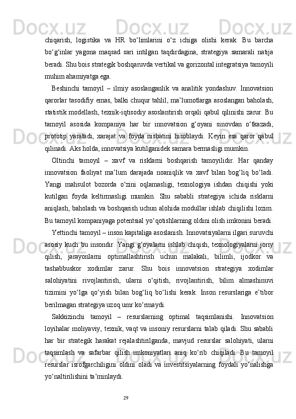 29chiqarish,   logistika   va   HR   bo‘limlarini   o‘z   ichiga   olishi   kerak.   Bu   barcha
bo‘g‘inlar   yagona   maqsad   sari   intilgan   taqdirdagina,   strategiya   samarali   natija
beradi. Shu bois strategik boshqaruvda vertikal va gorizontal integratsiya tamoyili
muhim ahamiyatga ega.
Beshinchi   tamoyil   –   ilmiy   asoslanganlik   va   analitik   yondashuv.   Innovatsion
qarorlar tasodifiy emas, balki chuqur tahlil, ma’lumotlarga asoslangan baholash,
statistik modellash,  texnik-iqtisodiy asoslantirish orqali qabul qilinishi  zarur. Bu
tamoyil   asosida   kompaniya   har   bir   innovatsion   g‘oyani   sinovdan   o‘tkazadi,
prototip   yaratadi,   xarajat   va   foyda   nisbatini   hisoblaydi.   Keyin   esa   qaror   qabul
qilinadi. Aks holda, innovatsiya kutilganidek samara bermasligi mumkin.
Oltinchi   tamoyil   –   xavf   va   risklarni   boshqarish   tamoyilidir.   Har   qanday
innovatsion   faoliyat   ma’lum   darajada   noaniqlik   va   xavf   bilan   bog‘liq   bo‘ladi.
Yangi   mahsulot   bozorda   o‘zini   oqlamasligi,   texnologiya   ishdan   chiqishi   yoki
kutilgan   foyda   keltirmasligi   mumkin.   Shu   sababli   strategiya   ichida   risklarni
aniqlash, baholash va boshqarish uchun alohida modullar ishlab chiqilishi lozim.
Bu tamoyil kompaniyaga potentsial yo‘qotishlarning oldini olish imkonini beradi.
Yettinchi tamoyil – inson kapitaliga asoslanish. Innovatsiyalarni ilgari suruvchi
asosiy   kuch   bu   insondir.   Yangi   g‘oyalarni   ishlab   chiqish,   texnologiyalarni   joriy
qilish,   jarayonlarni   optimallashtirish   uchun   malakali,   bilimli,   ijodkor   va
tashabbuskor   xodimlar   zarur.   Shu   bois   innovatsion   strategiya   xodimlar
salohiyatini   rivojlantirish,   ularni   o‘qitish,   rivojlantirish,   bilim   almashinuvi
tizimini   yo‘lga   qo‘yish   bilan   bog‘liq   bo‘lishi   kerak.   Inson   resurslariga   e’tibor
berilmagan strategiya uzoq umr ko‘rmaydi.
Sakkizinchi   tamoyil   –   resurslarning   optimal   taqsimlanishi.   Innovatsion
loyihalar   moliyaviy, texnik,  vaqt  va  insoniy  resurslarni  talab  qiladi. Shu  sababli
har   bir   strategik   harakat   rejalashtirilganda,   mavjud   resurslar   salohiyati,   ularni
taqsimlash   va   safarbar   qilish   imkoniyatlari   aniq   ko‘rib   chiqiladi.   Bu   tamoyil
resurslar   isrofgarchiligini   oldini   oladi   va   investitsiyalarning   foydali   yo‘nalishga
yo‘naltirilishini ta’minlaydi. 