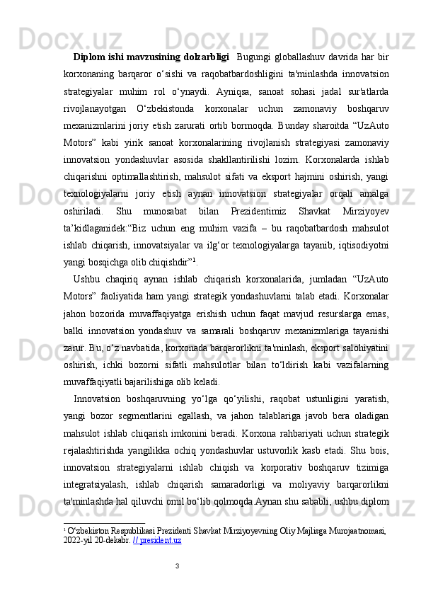 3Diplom  ishi  mavzusining  dolzarbligi     Bugungi  globallashuv   davrida   har  bir
korxonaning   barqaror   o‘sishi   va   raqobatbardoshligini   ta'minlashda   innovatsion
strategiyalar   muhim   rol   o‘ynaydi.   Ayniqsa,   sanoat   sohasi   jadal   sur'atlarda
rivojlanayotgan   O‘zbekistonda   korxonalar   uchun   zamonaviy   boshqaruv
mexanizmlarini   joriy   etish   zarurati   ortib   bormoqda.   Bunday   sharoitda   “UzAuto
Motors”   kabi   yirik   sanoat   korxonalarining   rivojlanish   strategiyasi   zamonaviy
innovatsion   yondashuvlar   asosida   shakllantirilishi   lozim.   Korxonalarda   ishlab
chiqarishni   optimallashtirish,   mahsulot   sifati   va   eksport   hajmini   oshirish,   yangi
texnologiyalarni   joriy   etish   aynan   innovatsion   strategiyalar   orqali   amalga
oshiriladi.   Shu   munosabat   bilan   Prezident imiz   Shavkat   Mirziyoyev
ta’kidlaganidek:“Biz   uchun   eng   muhim   vazifa   –   bu   raqobatbardosh   mahsulot
ishlab   chiqarish,   innovatsiyalar   va   ilg‘or   texnologiyalarga   tayanib,   iqtisodiyotni
yangi bosqichga olib chiqishdir” 1
.
Ushbu   chaqiriq   aynan   ishlab   chiqarish   korxonalarida,   jumladan   “UzAuto
Motors”   faoliyatida   ham   yangi   strategik   yondashuvlarni   talab   etadi.   Korxonalar
jahon   bozorida   muvaffaqiyatga   erishish   uchun   faqat   mavjud   resurslarga   emas,
balki   innovatsion   yondashuv   va   s amarali   boshqaruv   mexanizmlariga   tayanishi
zarur. Bu, o‘z navbatida, korxonada barqarorlikni ta'minlash, eksport salohiyatini
oshirish,   ichki   bozorni   sifatli   mahsulotlar   bilan   to‘ldirish   kabi   vazifalarning
muvaffaqiyatli bajarilishiga olib keladi.
Innovatsion   boshqaruvning   yo‘lga   qo‘yilishi,   raqobat   ustunligini   yaratish,
yangi   bozor   segmentlarini   egallash,   va   jahon   talablariga   javob   bera   oladigan
mahsulot   ishlab   chiqarish   imkonini   beradi.   Korxona   rahbariyati   uchun   strategik
rejalashtirishda   yangilikka   ochiq   yondashuvlar   ustuvorlik   kasb   etadi.   Shu   bois,
innovatsion   strategiyalarni   ishlab   chiqish   va   korporativ   boshqaruv   tizimiga
integratsiyalash,   ishlab   chiqarish   samaradorligi   va   moliyaviy   barqarorlikni
ta'minlashda hal qiluvchi omil bo‘lib qolmoqda.Aynan shu sababli, ushbu diplom
1
  O‘zbekiston Respublikasi Prezidenti Shavkat Mirziyoyevning Oliy Majlisga Murojaatnomasi, 
2022-yil 20-dekabr.  // president.uz 
