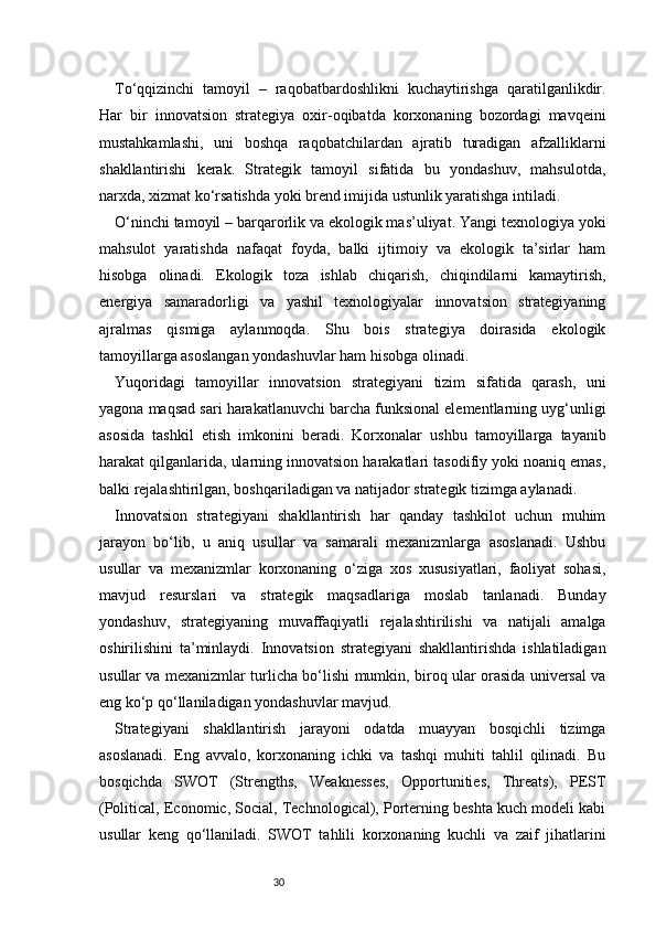30To‘qqizinchi   tamoyil   –   raqobatbardoshlikni   kuchaytirishga   qaratilganlikdir.
Har   bir   innovatsion   strategiya   oxir-oqibatda   korxonaning   bozordagi   mavqeini
mustahkamlashi,   uni   boshqa   raqobatchilardan   ajratib   turadigan   afzalliklarni
shakllantirishi   kerak.   Strategik   tamoyil   sifatida   bu   yondashuv,   mahsulotda,
narxda, xizmat ko‘rsatishda yoki brend imijida ustunlik yaratishga intiladi.
O‘ninchi tamoyil – barqarorlik va ekologik mas’uliyat. Yangi texnologiya yoki
mahsulot   yaratishda   nafaqat   foyda,   balki   ijtimoiy   va   ekologik   ta’sirlar   ham
hisobga   olinadi.   Ekologik   toza   ishlab   chiqarish,   chiqindilarni   kamaytirish,
energiya   samaradorligi   va   yashil   texnologiyalar   innovatsion   strategiyaning
ajralmas   qismiga   aylanmoqda.   Shu   bois   strategiya   doirasida   ekologik
tamoyillarga asoslangan yondashuvlar ham hisobga olinadi.
Yuqoridagi   tamoyillar   innovatsion   strategiyani   tizim   sifatida   qarash,   uni
yagona maqsad sari harakatlanuvchi barcha funksional elementlarning uyg‘unligi
asosida   tashkil   etish   imkonini   beradi.   Korxonalar   ushbu   tamoyillarga   tayanib
harakat qilganlarida, ularning innovatsion harakatlari tasodifiy yoki noaniq emas,
balki rejalashtirilgan, boshqariladigan va natijador strategik tizimga aylanadi.
Innovatsion   strategiyani   shakllantirish   har   qanday   tashkilot   uchun   muhim
jarayon   bo‘lib,   u   aniq   usullar   va   samarali   mexanizmlarga   asoslanadi.   Ushbu
usullar   va   mexanizmlar   korxonaning   o‘ziga   xos   xususiyatlari,   faoliyat   sohasi,
mavjud   resurslari   va   strategik   maqsadlariga   moslab   tanlanadi.   Bunday
yondashuv,   strategiyaning   muvaffaqiyatli   rejalashtirilishi   va   natijali   amalga
oshirilishini   ta’minlaydi.   Innovatsion   strategiyani   shakllantirishda   ishlatiladigan
usullar va mexanizmlar turlicha bo‘lishi mumkin, biroq ular orasida universal va
eng ko‘p qo‘llaniladigan yondashuvlar mavjud.
Strategiyani   shakllantirish   jarayoni   odatda   muayyan   bosqichli   tizimga
asoslanadi.   Eng   avvalo,   korxonaning   ichki   va   tashqi   muhiti   tahlil   qilinadi.   Bu
bosqichda   SWOT   (Strengths,   Weaknesses,   Opportunities,   Threats),   PEST
(Political, Economic, Social, Technological), Porterning beshta kuch modeli kabi
usullar   keng   qo‘llaniladi.   SWOT   tahlili   korxonaning   kuchli   va   zaif   jihatlarini 