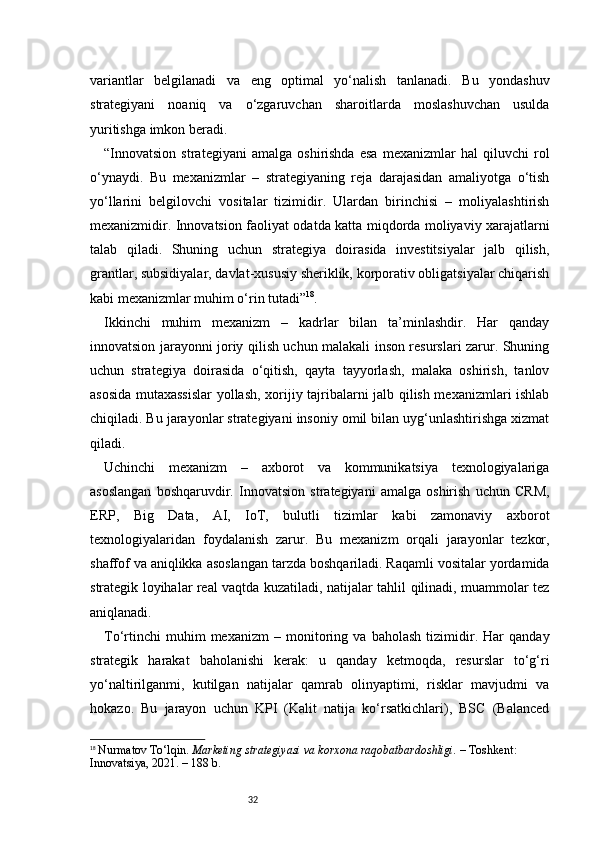 32variantlar   belgilanadi   va   eng   optimal   yo‘nalish   tanlanadi.   Bu   yondashuv
strategiyani   noaniq   va   o‘zgaruvchan   sharoitlarda   moslashuvchan   usulda
yuritishga imkon beradi.
“ Innovatsion   strategiyani   amalga   oshirishda   esa   mexanizmlar   hal   qiluvchi   rol
o‘ynaydi.   Bu   mexanizmlar   –   strategiyaning   reja   darajasidan   amaliyotga   o‘tish
yo‘llarini   belgilovchi   vositalar   tizimidir.   Ulardan   birinchisi   –   moliyalashtirish
mexanizmidir. Innovatsion faoliyat odatda katta miqdorda moliyaviy xarajatlarni
talab   qiladi.   Shuning   uchun   strategiya   doirasida   investitsiyalar   jalb   qilish,
grantlar, subsidiyalar, davlat-xususiy sheriklik, korporativ obligatsiyalar chiqarish
kabi mexanizmlar muhim o‘rin tutadi ” 18
.
Ikkinchi   muhim   mexanizm   –   kadrlar   bilan   ta’minlashdir.   Har   qanday
innovatsion jarayonni joriy qilish uchun malakali inson resurslari zarur. Shuning
uchun   strategiya   doirasida   o‘qitish,   qayta   tayyorlash,   malaka   oshirish,   tanlov
asosida mutaxassislar yollash, xorijiy tajribalarni jalb qilish mexanizmlari ishlab
chiqiladi. Bu jarayonlar strategiyani insoniy omil bilan uyg‘unlashtirishga xizmat
qiladi.
Uchinchi   mexanizm   –   axborot   va   kommunikatsiya   texnologiyalariga
asoslangan   boshqaruvdir.   Innovatsion   strategiyani   amalga   oshirish   uchun   CRM,
ERP,   Big   Data,   AI,   IoT,   bulutli   tizimlar   kabi   zamonaviy   axborot
texnologiyalaridan   foydalanish   zarur.   Bu   mexanizm   orqali   jarayonlar   tezkor,
shaffof va aniqlikka asoslangan tarzda boshqariladi. Raqamli vositalar yordamida
strategik loyihalar real vaqtda kuzatiladi, natijalar tahlil qilinadi, muammolar tez
aniqlanadi.
To‘rtinchi   muhim   mexanizm   –   monitoring   va   baholash   tizimidir.   Har   qanday
strategik   harakat   baholanishi   kerak:   u   qanday   ketmoqda,   resurslar   to‘g‘ri
yo‘naltirilganmi,   kutilgan   natijalar   qamrab   olinyaptimi,   risklar   mavjudmi   va
hokazo.   Bu   jarayon   uchun   KPI   (Kalit   natija   ko‘rsatkichlari),   BSC   (Balanced
18
  Nurmatov To‘lqin.  Marketing strategiyasi va korxona raqobatbardoshligi.  – Toshkent: 
Innovatsiya, 2021. – 188 b. 