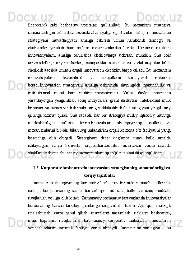 33Scorecard)   kabi   boshqaruv   vositalari   qo‘llaniladi.   Bu   mexanizm   strategiya
samaradorligini oshirishda bevosita ahamiyatga ega.Bundan tashqari, innovatsion
strategiyani   muvaffaqiyatli   amalga   oshirish   uchun   hamkorlik   tarmog‘i   va
ekotizimlar   yaratish   ham   muhim   mexanizmlardan   biridir.   Korxona   mustaqil
innovatsiyalarni   amalga   oshirishda   cheklovlarga   uchrashi   mumkin.   Shu   bois
universitetlar,   ilmiy   markazlar,   texnoparklar,   startaplar   va   davlat   organlari   bilan
sheriklik asosida ishlash orqali innovatsion ekotizim barpo etiladi. Bu mexanizm
innovatsiyalarni   tezlashtirish   va   xarajatlarni   kamaytirish   imkonini
beradi.Innovatsion   strategiyani   amalga   oshirishda   shuningdek,   qonunchilik   va
institutsional   muhit   ham   muhim   mexanizmdir.   Ya’ni,   davlat   tomonidan
yaratilayotgan   yengilliklar,   soliq   imtiyozlari,   grant   dasturlari,   intellektual   mulk
himoyasi va biznes yuritish muhitining soddalashtirilishi strategiyani yengil joriy
qilishga   xizmat   qiladi.   Shu   sababli,   har   bir   strategiya   milliy   iqtisodiy   muhitga
moslashtirilgan   bo‘lishi   lozim.Innovatsion   strategiyaning   usullari   va
mexanizmlarini bir-biri bilan uyg‘unlashtirish orqali korxona o‘z faoliyatini yangi
bosqichga   olib   chiqadi.   Strategiyani   faqat   qog‘ozda   emas,   balki   amalda
ishlaydigan,   natija   beruvchi,   raqobatbardoshlikni   oshiruvchi   vosita   sifatida
shakllantirish ana shu asosiy mexanizmlarning to‘g‘ri tanlanishiga bog‘liqdir.
1.3. Korporativ boshqaruvda innovatsion strategiyaning samaradorligi va
xorijiy tajribalar
Innovatsion   strategiyaning   korporativ   boshqaruv   tizimida   samarali   qo‘llanishi
nafaqat   kompaniyaning   raqobatbardoshligini   oshiradi,   balki   uni   uzoq   muddatli
rivojlanish yo‘liga olib kiradi. Zamonaviy boshqaruv jarayonlarida innovatsiyalar
korxonaning   barcha   tarkibiy   qismlariga   singdirilishi   lozim.   Ayniqsa,   strategik
rejalashtirish,   qaror   qabul   qilish,   resurslarni   taqsimlash,   risklarni   boshqarish,
inson   kapitalini   rivojlantirish   kabi   asosiy   korporativ   funksiyalar   innovatsion
yondashuvlarsiz   samarali   faoliyat   yurita   olmaydi.   Innovatsion   strategiya   –   bu 
