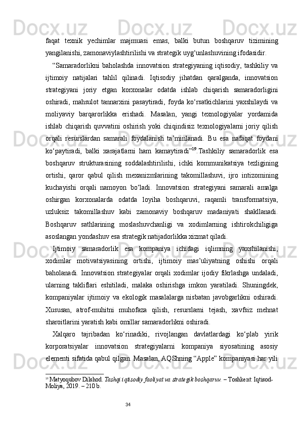 34faqat   texnik   yechimlar   majmuasi   emas,   balki   butun   boshqaruv   tizimining
yangilanishi, zamonaviylashtirilishi va strategik uyg‘unlashuvining ifodasidir.
“ Samaradorlikni   baholashda   innovatsion   strategiyaning   iqtisodiy,   tashkiliy   va
ijtimoiy   natijalari   tahlil   qilinadi.   Iqtisodiy   jihatdan   qaralganda,   innovatsion
strategiyani   joriy   etgan   korxonalar   odatda   ishlab   chiqarish   samaradorligini
oshiradi,   mahsulot   tannarxini   pasaytiradi,   foyda   ko‘rsatkichlarini   yaxshilaydi   va
moliyaviy   barqarorlikka   erishadi.   Masalan,   yangi   texnologiyalar   yordamida
ishlab   chiqarish   quvvatini   oshirish   yoki   chiqindisiz   texnologiyalarni   joriy   qilish
orqali   resurslardan   samarali   foydalanish   ta’minlanadi.   Bu   esa   nafaqat   foydani
ko‘paytiradi,   balki   xarajatlarni   ham   kamaytiradi ” 19
.Tashkiliy   samaradorlik   esa
boshqaruv   strukturasining   soddalashtirilishi,   ichki   kommunikatsiya   tezligining
ortishi,   qaror   qabul   qilish   mexanizmlarining   takomillashuvi,   ijro   intizomining
kuchayishi   orqali   namoyon   bo‘ladi.   Innovatsion   strategiyani   samarali   amalga
oshirgan   korxonalarda   odatda   loyiha   boshqaruvi,   raqamli   transformatsiya,
uzluksiz   takomillashuv   kabi   zamonaviy   boshqaruv   madaniyati   shakllanadi.
Boshqaruv   sathlarining   moslashuvchanligi   va   xodimlarning   ishtirokchiligiga
asoslangan yondashuv esa strategik natijadorlikka xizmat qiladi.
Ijtimoiy   samaradorlik   esa   kompaniya   ichidagi   iqlimning   yaxshilanishi,
xodimlar   motivatsiyasining   ortishi,   ijtimoiy   mas’uliyatning   oshishi   orqali
baholanadi.   Innovatsion   strategiyalar   orqali   xodimlar   ijodiy   fikrlashga   undaladi,
ularning   takliflari   eshitiladi,   malaka   oshirishga   imkon   yaratiladi.   Shuningdek,
kompaniyalar   ijtimoiy   va   ekologik   masalalarga   nisbatan   javobgarlikni   oshiradi.
Xususan,   atrof-muhitni   muhofaza   qilish,   resurslarni   tejash,   xavfsiz   mehnat
sharoitlarini yaratish kabi omillar samaradorlikni oshiradi.
Xalqaro   tajribadan   ko‘rinadiki,   rivojlangan   davlatlardagi   ko‘plab   yirik
korporatsiyalar   innovatsion   strategiyalarni   kompaniya   siyosatining   asosiy
elementi sifatida qabul qilgan. Masalan, AQShning “Apple” kompaniyasi har yili
19
  Matyoqubov Dilshod.  Tashqi iqtisodiy faoliyat va strategik boshqaruv.  – Toshkent: Iqtisod-
Moliya, 2019. – 210 b. 