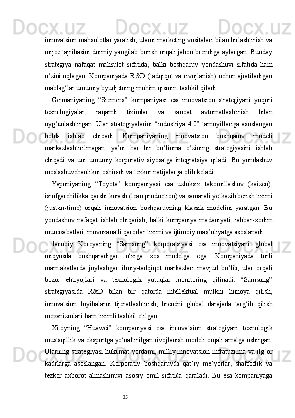 35innovatsion mahsulotlar yaratish, ularni marketing vositalari bilan birlashtirish va
mijoz tajribasini doimiy yangilab borish orqali jahon brendiga aylangan. Bunday
strategiya   nafaqat   mahsulot   sifatida,   balki   boshqaruv   yondashuvi   sifatida   ham
o‘zini oqlagan. Kompaniyada R&D (tadqiqot va rivojlanish)  uchun ajratiladigan
mablag‘lar umumiy byudjetning muhim qismini tashkil qiladi.
Germaniyaning   “Siemens”   kompaniyasi   esa   innovatsion   strategiyani   yuqori
texnologiyalar,   raqamli   tizimlar   va   sanoat   avtomatlashtirish   bilan
uyg‘unlashtirgan.   Ular   strategiyalarini   “industriya   4.0”   tamoyillariga   asoslangan
holda   ishlab   chiqadi.   Kompaniyaning   innovatsion   boshqaruv   modeli
markazlashtirilmagan,   ya’ni   har   bir   bo‘linma   o‘zining   strategiyasini   ishlab
chiqadi   va   uni   umumiy   korporativ   siyosatga   integratsiya   qiladi.   Bu   yondashuv
moslashuvchanlikni oshiradi va tezkor natijalarga olib keladi.
Yaponiyaning   “Toyota”   kompaniyasi   esa   uzluksiz   takomillashuv   (kaizen),
isrofgarchilikka qarshi kurash (lean production) va samarali yetkazib berish tizimi
(just-in-time)   orqali   innovatsion   boshqaruvning   klassik   modelini   yaratgan.   Bu
yondashuv   nafaqat   ishlab   chiqarish,   balki   kompaniya   madaniyati,   rahbar-xodim
munosabatlari, muvozanatli qarorlar tizimi va ijtimoiy mas’uliyatga asoslanadi.
Janubiy   Koreyaning   “Samsung”   korporatsiyasi   esa   innovatsiyani   global
miqyosda   boshqaradigan   o‘ziga   xos   modelga   ega.   Kompaniyada   turli
mamlakatlarda   joylashgan   ilmiy-tadqiqot   markazlari   mavjud   bo‘lib,   ular   orqali
bozor   ehtiyojlari   va   texnologik   yutuqlar   monitoring   qilinadi.   “Samsung”
strategiyasida   R&D   bilan   bir   qatorda   intellektual   mulkni   himoya   qilish,
innovatsion   loyihalarni   tijoratlashtirish,   brendni   global   darajada   targ‘ib   qilish
mexanizmlari ham tizimli tashkil etilgan.
Xitoyning   “Huawei”   kompaniyasi   esa   innovatsion   strategiyani   texnologik
mustaqillik va eksportga yo‘naltirilgan rivojlanish modeli orqali amalga oshirgan.
Ularning strategiyasi hukumat yordami, milliy innovatsion infratuzilma va ilg‘or
kadrlarga   asoslangan.   Korporativ   boshqaruvda   qat’iy   me’yorlar,   shaffoflik   va
tezkor   axborot   almashinuvi   asosiy   omil   sifatida   qaraladi.   Bu   esa   kompaniyaga 