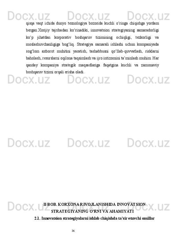 36qisqa   vaqt   ichida   dunyo   texnologiya   bozorida   kuchli   o‘ringa   chiqishga   yordam
bergan.Xorijiy   tajribadan   ko‘rinadiki,   innovatsion   strategiyaning   samaradorligi
ko‘p   jihatdan   korporativ   boshqaruv   tizimining   ochiqligi,   tezkorligi   va
moslashuvchanligiga   bog‘liq.   Strategiya   samarali   ishlashi   uchun   kompaniyada
sog‘lom   axborot   muhitini   yaratish,   tashabbusni   qo‘llab-quvvatlash,   risklarni
baholash, resurslarni oqilona taqsimlash va ijro intizomini ta’minlash muhim. Har
qanday   kompaniya   strategik   maqsadlariga   faqatgina   kuchli   va   zamonaviy
boshqaruv tizimi orqali erisha oladi.
II BOB. KORXONA RIVOJLANISHIDA INNOVATSION
STRATEGIYANING O‘RNI VA AHAMIYATI
2.1. Innovatsion strategiyalarni ishlab chiqishda ta’sir etuvchi omillar 