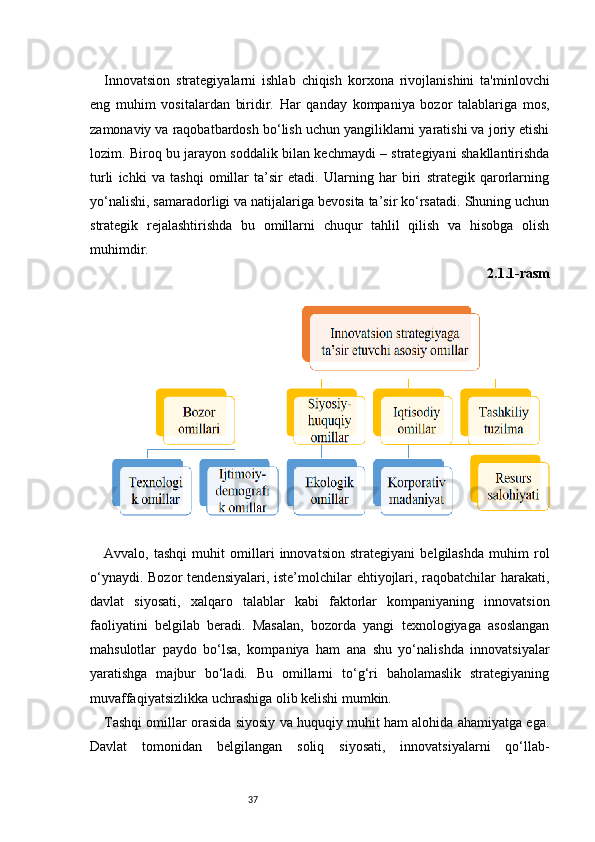 37Innovatsion   strategiyalarni   ishlab   chiqish   korxona   rivojlanishini   ta'minlovchi
eng   muhim   vositalardan   biridir.   Har   qanday   kompaniya   bozor   talablariga   mos,
zamonaviy va raqobatbardosh bo‘lish uchun yangiliklarni yaratishi va joriy etishi
lozim. Biroq bu jarayon soddalik bilan kechmaydi – strategiyani shakllantirishda
turli   ichki   va   tashqi   omillar   ta’sir   etadi.   Ularning   har   biri   strategik   qarorlarning
yo‘nalishi, samaradorligi va natijalariga bevosita ta’sir ko‘rsatadi. Shuning uchun
strategik   rejalashtirishda   bu   omillarni   chuqur   tahlil   qilish   va   hisobga   olish
muhimdir.
2.1.1-rasm
Avvalo,   tashqi   muhit   omillari   innovatsion   strategiyani   belgilashda   muhim   rol
o‘ynaydi. Bozor  tendensiyalari, iste’molchilar  ehtiyojlari, raqobatchilar  harakati,
davlat   siyosati,   xalqaro   talablar   kabi   faktorlar   kompaniyaning   innovatsion
faoliyatini   belgilab   beradi.   Masalan,   bozorda   yangi   texnologiyaga   asoslangan
mahsulotlar   paydo   bo‘lsa,   kompaniya   ham   ana   shu   yo‘nalishda   innovatsiyalar
yaratishga   majbur   bo‘ladi.   Bu   omillarni   to‘g‘ri   baholamaslik   strategiyaning
muvaffaqiyatsizlikka uchrashiga olib kelishi mumkin.
Tashqi omillar orasida siyosiy va huquqiy muhit ham alohida ahamiyatga ega.
Davlat   tomonidan   belgilangan   soliq   siyosati,   innovatsiyalarni   qo‘llab- 