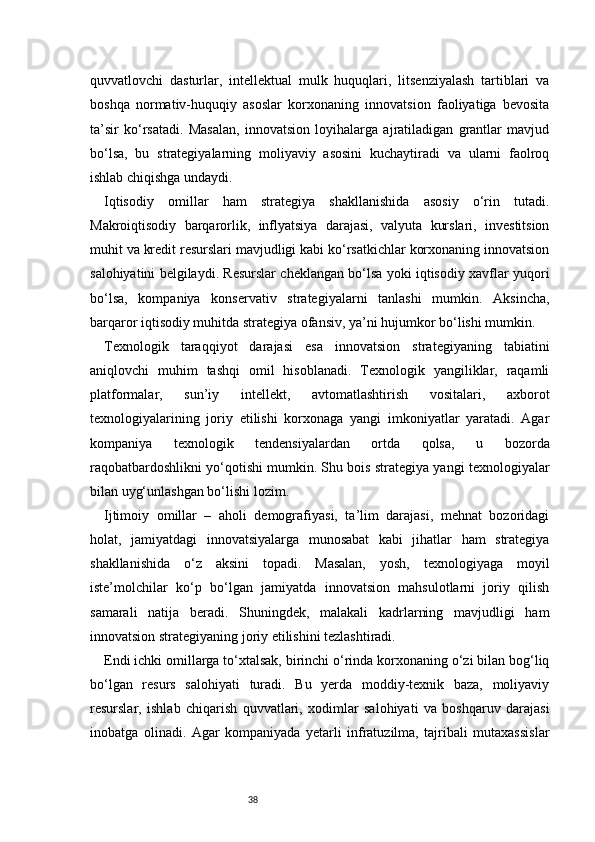 38quvvatlovchi   dasturlar,   intellektual   mulk   huquqlari,   litsenziyalash   tartiblari   va
boshqa   normativ-huquqiy   asoslar   korxonaning   innovatsion   faoliyatiga   bevosita
ta’sir   ko‘rsatadi.   Masalan,   innovatsion   loyihalarga   ajratiladigan   grantlar   mavjud
bo‘lsa,   bu   strategiyalarning   moliyaviy   asosini   kuchaytiradi   va   ularni   faolroq
ishlab chiqishga undaydi.
Iqtisodiy   omillar   ham   strategiya   shakllanishida   asosiy   o‘rin   tutadi.
Makroiqtisodiy   barqarorlik,   inflyatsiya   darajasi,   valyuta   kurslari,   investitsion
muhit va kredit resurslari mavjudligi kabi ko‘rsatkichlar korxonaning innovatsion
salohiyatini belgilaydi. Resurslar cheklangan bo‘lsa yoki iqtisodiy xavflar yuqori
bo‘lsa,   kompaniya   konservativ   strategiyalarni   tanlashi   mumkin.   Aksincha,
barqaror iqtisodiy muhitda strategiya ofansiv, ya’ni hujumkor bo‘lishi mumkin.
Texnologik   taraqqiyot   darajasi   esa   innovatsion   strategiyaning   tabiatini
aniqlovchi   muhim   tashqi   omil   hisoblanadi.   Texnologik   yangiliklar,   raqamli
platformalar,   sun’iy   intellekt,   avtomatlashtirish   vositalari,   axborot
texnologiyalarining   joriy   etilishi   korxonaga   yangi   imkoniyatlar   yaratadi.   Agar
kompaniya   texnologik   tendensiyalardan   ortda   qolsa,   u   bozorda
raqobatbardoshlikni yo‘qotishi mumkin. Shu bois strategiya yangi texnologiyalar
bilan uyg‘unlashgan bo‘lishi lozim.
Ijtimoiy   omillar   –   aholi   demografiyasi,   ta’lim   darajasi,   mehnat   bozoridagi
holat,   jamiyatdagi   innovatsiyalarga   munosabat   kabi   jihatlar   ham   strategiya
shakllanishida   o‘z   aksini   topadi.   Masalan,   yosh,   texnologiyaga   moyil
iste’molchilar   ko‘p   bo‘lgan   jamiyatda   innovatsion   mahsulotlarni   joriy   qilish
samarali   natija   beradi.   Shuningdek,   malakali   kadrlarning   mavjudligi   ham
innovatsion strategiyaning joriy etilishini tezlashtiradi.
Endi ichki omillarga to‘xtalsak, birinchi o‘rinda korxonaning o‘zi bilan bog‘liq
bo‘lgan   resurs   salohiyati   turadi.   Bu   yerda   moddiy-texnik   baza,   moliyaviy
resurslar,   ishlab   chiqarish   quvvatlari,   xodimlar   salohiyati   va   boshqaruv   darajasi
inobatga   olinadi.   Agar   kompaniyada   yetarli   infratuzilma,   tajribali   mutaxassislar 