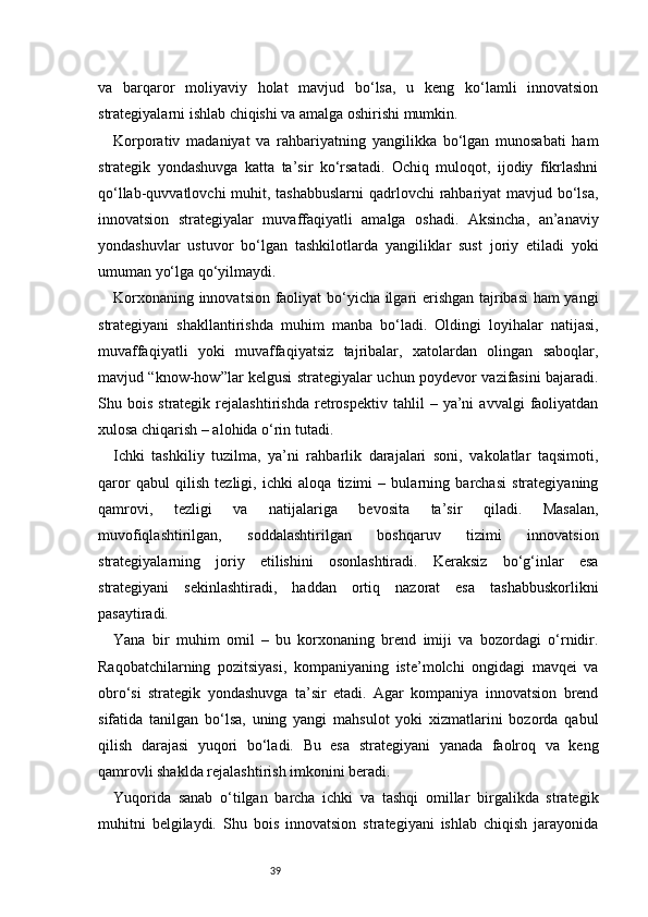 39va   barqaror   moliyaviy   holat   mavjud   bo‘lsa,   u   keng   ko‘lamli   innovatsion
strategiyalarni ishlab chiqishi va amalga oshirishi mumkin.
Korporativ   madaniyat   va   rahbariyatning   yangilikka   bo‘lgan   munosabati   ham
strategik   yondashuvga   katta   ta’sir   ko‘rsatadi.   Ochiq   muloqot,   ijodiy   fikrlashni
qo‘llab-quvvatlovchi  muhit, tashabbuslarni  qadrlovchi rahbariyat mavjud bo‘lsa,
innovatsion   strategiyalar   muvaffaqiyatli   amalga   oshadi.   Aksincha,   an’anaviy
yondashuvlar   ustuvor   bo‘lgan   tashkilotlarda   yangiliklar   sust   joriy   etiladi   yoki
umuman yo‘lga qo‘yilmaydi.
Korxonaning innovatsion faoliyat bo‘yicha ilgari erishgan tajribasi ham yangi
strategiyani   shakllantirishda   muhim   manba   bo‘ladi.   Oldingi   loyihalar   natijasi,
muvaffaqiyatli   yoki   muvaffaqiyatsiz   tajribalar,   xatolardan   olingan   saboqlar,
mavjud “know-how”lar kelgusi strategiyalar uchun poydevor vazifasini bajaradi.
Shu  bois   strategik   rejalashtirishda   retrospektiv   tahlil   –   ya’ni   avvalgi   faoliyatdan
xulosa chiqarish – alohida o‘rin tutadi.
Ichki   tashkiliy   tuzilma,   ya’ni   rahbarlik   darajalari   soni,   vakolatlar   taqsimoti,
qaror   qabul   qilish   tezligi,   ichki   aloqa   tizimi   –   bularning   barchasi   strategiyaning
qamrovi,   tezligi   va   natijalariga   bevosita   ta’sir   qiladi.   Masalan,
muvofiqlashtirilgan,   soddalashtirilgan   boshqaruv   tizimi   innovatsion
strategiyalarning   joriy   etilishini   osonlashtiradi.   Keraksiz   bo‘g‘inlar   esa
strategiyani   sekinlashtiradi,   haddan   ortiq   nazorat   esa   tashabbuskorlikni
pasaytiradi.
Yana   bir   muhim   omil   –   bu   korxonaning   brend   imiji   va   bozordagi   o‘rnidir.
Raqobatchilarning   pozitsiyasi,   kompaniyaning   iste’molchi   ongidagi   mavqei   va
obro‘si   strategik   yondashuvga   ta’sir   etadi.   Agar   kompaniya   innovatsion   brend
sifatida   tanilgan   bo‘lsa,   uning   yangi   mahsulot   yoki   xizmatlarini   bozorda   qabul
qilish   darajasi   yuqori   bo‘ladi.   Bu   esa   strategiyani   yanada   faolroq   va   keng
qamrovli shaklda rejalashtirish imkonini beradi.
Yuqorida   sanab   o‘tilgan   barcha   ichki   va   tashqi   omillar   birgalikda   strategik
muhitni   belgilaydi.   Shu   bois   innovatsion   strategiyani   ishlab   chiqish   jarayonida 