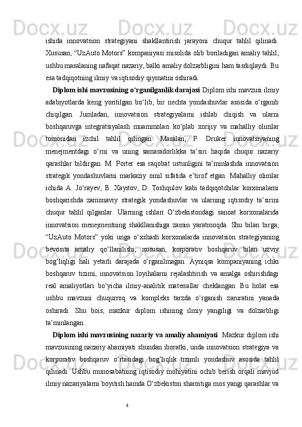 4ishida   innovatsion   strategiyani   shakllantirish   jarayoni   chuqur   tahlil   qilinadi.
Xususan, “UzAuto Motors” kompaniyasi misolida olib boriladigan amaliy tahlil,
ushbu masalaning nafaqat nazariy, balki amaliy dolzarbligini ham tasdiqlaydi. Bu
esa tadqiqotning ilmiy va iqtisodiy qiymatini oshiradi.
Diplom ishi mavzusining o‘rganilganlik darajasi   Diplom ishi mavzusi ilmiy
adabiyotlarda   keng   yoritilgan   bo‘lib,   bir   nechta   yondashuvlar   asosida   o‘rganib
chiqilgan.   Jumladan,   innovatsion   strategiyalarni   ishlab   chiqish   va   ularni
boshqaruvga   integratsiyalash   muammolari   ko‘plab   xorijiy   va   mahalliy   olimlar
tomonidan   izchil   tahlil   qilingan.   Masalan,   P.   Druker   innovatsiyaning
menejmentdagi   o‘rni   va   uning   samaradorlikka   ta’siri   haqida   chuqur   nazariy
qarashlar   bildirgan.   M.   Porter   esa   raqobat   ustunligini   ta’minlashda   innovatsion
strategik   yondashuvlarni   markaziy   omil   sifatida   e’tirof   etgan.   Mahalliy   olimlar
ichida   A.   Jo‘rayev,   B.   Xayitov,   D.   Toshqulov   kabi   tadqiqotchilar   korxonalarni
boshqarishda   zamonaviy   strategik   yondashuvlar   va   ularning   iqtisodiy   ta’sirini
chuqur   tahlil   qilganlar.   Ularning   ishlari   O‘zbekistondagi   sanoat   korxonalarida
innovatsion   menejmentning   shakllanishiga   zamin   yaratmoqda.   Shu   bilan   birga,
“UzAuto   Motors”   yoki   unga   o‘xshash   korxonalarda   innovatsion   strategiyaning
bevosita   amaliy   qo‘llanilishi,   xususan,   korporativ   boshqaruv   bilan   uzviy
bog‘liqligi   hali   yetarli   darajada   o‘rganilmagan.   Ayniqsa   kompaniyaning   ichki
boshqaruv   tizimi,   innovatsion   loyihalarni   rejalashtirish   va   amalga   oshirishdagi
real   amaliyotlari   bo‘yicha   ilmiy-analitik   materiallar   cheklangan.   Bu   holat   esa
ushbu   mavzuni   chuqurroq   va   kompleks   tarzda   o‘rganish   zaruratini   yanada
oshiradi.   Shu   bois,   mazkur   diplom   ishining   ilmiy   yangiligi   va   dolzarbligi
ta’minlangan.
Diplom ishi mavzusining nazariy va amaliy ahamiyati     Mazkur diplom ishi
mavzusining nazariy ahamiyati  shundan iboratki, unda innovatsion strategiya va
korporativ   boshqaruv   o‘rtasidagi   bog‘liqlik   tizimli   yondashuv   asosida   tahlil
qilinadi.   Ushbu   munosabatning   iqtisodiy   mohiyatini   ochib   berish   orqali   mavjud
ilmiy nazariyalarni boyitish hamda O‘zbekiston sharoitiga mos yangi qarashlar va 