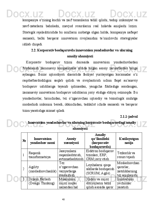 40kompaniya o‘zining kuchli va zaif tomonlarini tahlil qilishi, tashqi imkoniyat va
xavf-xatarlarni   baholashi,   mavjud   resurslarini   real   holatda   aniqlashi   lozim.
Strategik   rejalashtirishda   bu   omillarni   inobatga   olgan   holda,   kompaniya   nafaqat
samarali,   balki   barqaror   innovatsion   rivojlanishni   ta’minlovchi   strategiyalar
ishlab chiqadi.
2.2. Korporativ boshqaruvda innovatsion yondashuvlar va ularning
amaliy ahamiyati
Korporativ   boshqaruv   tizimi   doirasida   innovatsion   yondashuvlardan
foydalanish   zamonaviy   kompaniyalar   oldida   turgan   asosiy   zaruratlardan   biriga
aylangan.   Bozor   iqtisodiyoti   sharoitida   faoliyat   yuritayotgan   korxonalar   o‘z
raqobatbardoshligini   saqlab   qolish   va   rivojlantirish   uchun   faqat   an’anaviy
boshqaruv   uslublariga   tayanib   qolmasdan,   yangicha   fikrlashga   asoslangan,
zamonaviy innovatsion boshqaruv uslublarini joriy etishga ehtiyoj sezmoqda. Bu
yondashuvlar,   birinchidan,   tez   o‘zgaruvchan   iqtisodiy   va   texnologik   muhitga
moslashish   imkonini   beradi,   ikkinchidan,   tashkilot   ichida   samarali   va   barqaror
tizim yaratishga xizmat qiladi.
2.1.1-jadval
Innovatsion yondashuvlar va ularning korporativ boshqaruvdagi amaliy
ahamiyati
№ Innovatsion
yondashuv nomi Asosiy
xususiyati Amaliy
qo‘llanilishi
(korporativ
boshqaruvda) Kutilayotgan
natija
1 Raqamli 
transformatsiya Jarayonlarni 
raqamlashtirish, 
avtomatlashtirish Elektron boshqaruv 
tizimlari, ERP, 
CRM joriy etish Tezkorlik va 
resurs tejash
2 Agility 
(moslashuvchanlik) Tez 
o‘zgaruvchan 
vaziyatlarga 
moslashish Loyihalarni qisqa 
sikllarda boshqarish
(SCRUM, Agile) Moslashuvchan 
qarorlar, 
xatoliklarning 
tez aniqlanishi
3 Dizayn fikrlash 
(Design Thinking) Muammoni 
mijoz nuqtai 
nazaridan hal  Xodim va mijoz 
ehtiyojlarini tahlil 
qilish asosida qaror  Innovatsion 
yechimlar 
yaratish 