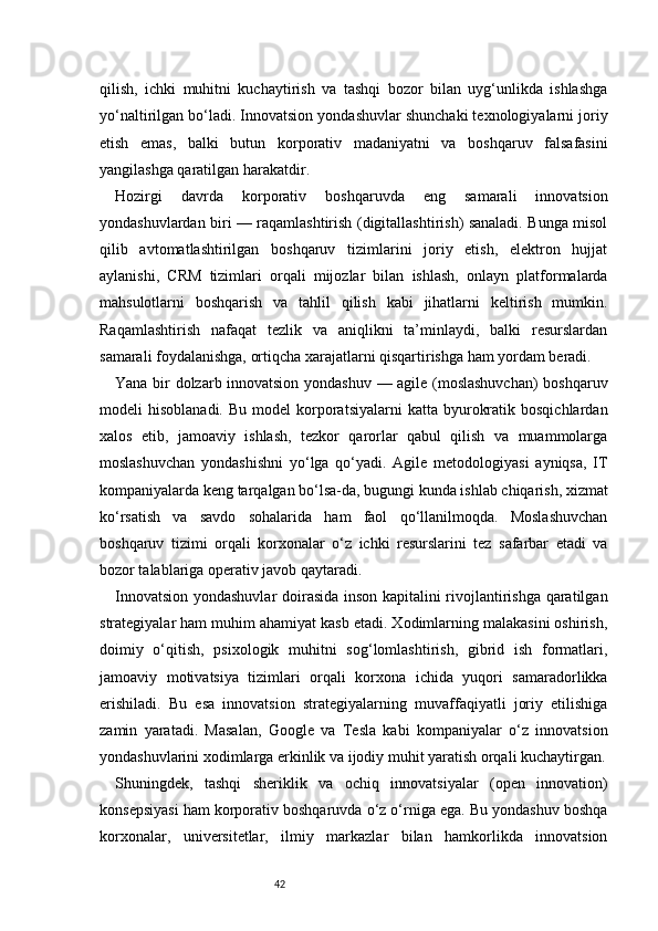 42qilish,   ichki   muhitni   kuchaytirish   va   tashqi   bozor   bilan   uyg‘unlikda   ishlashga
yo‘naltirilgan bo‘ladi. Innovatsion yondashuvlar shunchaki texnologiyalarni joriy
etish   emas,   balki   butun   korporativ   madaniyatni   va   boshqaruv   falsafasini
yangilashga qaratilgan harakatdir.
Hozirgi   davrda   korporativ   boshqaruvda   eng   samarali   innovatsion
yondashuvlardan biri — raqamlashtirish (digitallashtirish) sanaladi. Bunga misol
qilib   avtomatlashtirilgan   boshqaruv   tizimlarini   joriy   etish,   elektron   hujjat
aylanishi,   CRM   tizimlari   orqali   mijozlar   bilan   ishlash,   onlayn   platformalarda
mahsulotlarni   boshqarish   va   tahlil   qilish   kabi   jihatlarni   keltirish   mumkin.
Raqamlashtirish   nafaqat   tezlik   va   aniqlikni   ta’minlaydi,   balki   resurslardan
samarali foydalanishga, ortiqcha xarajatlarni qisqartirishga ham yordam beradi.
Yana bir dolzarb innovatsion yondashuv — agile (moslashuvchan)  boshqaruv
modeli   hisoblanadi.  Bu   model   korporatsiyalarni  katta  byurokratik  bosqichlardan
xalos   etib,   jamoaviy   ishlash,   tezkor   qarorlar   qabul   qilish   va   muammolarga
moslashuvchan   yondashishni   yo‘lga   qo‘yadi.   Agile   metodologiyasi   ayniqsa,   IT
kompaniyalarda keng tarqalgan bo‘lsa-da, bugungi kunda ishlab chiqarish, xizmat
ko‘rsatish   va   savdo   sohalarida   ham   faol   qo‘llanilmoqda.   Moslashuvchan
boshqaruv   tizimi   orqali   korxonalar   o‘z   ichki   resurslarini   tez   safarbar   etadi   va
bozor talablariga operativ javob qaytaradi.
Innovatsion yondashuvlar doirasida inson kapitalini rivojlantirishga qaratilgan
strategiyalar ham muhim ahamiyat kasb etadi. Xodimlarning malakasini oshirish,
doimiy   o‘qitish,   psixologik   muhitni   sog‘lomlashtirish,   gibrid   ish   formatlari,
jamoaviy   motivatsiya   tizimlari   orqali   korxona   ichida   yuqori   samaradorlikka
erishiladi.   Bu   esa   innovatsion   strategiyalarning   muvaffaqiyatli   joriy   etilishiga
zamin   yaratadi.   Masalan,   Google   va   Tesla   kabi   kompaniyalar   o‘z   innovatsion
yondashuvlarini xodimlarga erkinlik va ijodiy muhit yaratish orqali kuchaytirgan.
Shuningdek,   tashqi   sheriklik   va   ochiq   innovatsiyalar   (open   innovation)
konsepsiyasi ham korporativ boshqaruvda o‘z o‘rniga ega. Bu yondashuv boshqa
korxonalar,   universitetlar,   ilmiy   markazlar   bilan   hamkorlikda   innovatsion 