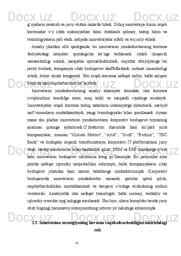 43g‘oyalarni yaratish va joriy etishni nazarda tutadi. Ochiq innovatsiya tizimi orqali
korxonalar   o‘z   ichki   imkoniyatlari   bilan   cheklanib   qolmay,   tashqi   bilim   va
texnologiyalarni jalb etadi, natijada innovatsiyalar sifatli va tez joriy etiladi.
Amaliy   jihatdan   olib   qaralganda,   bu   innovatsion   yondashuvlarning   korxona
faoliyatidagi   natijalari   quyidagicha   ko‘zga   tashlanadi:   ishlab   chiqarish
samaradorligi   oshadi,   xarajatlar   optimallashtiriladi,   mijozlar   ehtiyojlariga   tez
javob   beriladi,   kompaniya   ichki   boshqaruvi   shaffoflashadi,   mehnat   unumdorligi
ortadi, bozor  ulushi  kengayadi. Shu orqali  korxona nafaqat  milliy, balki xalqaro
bozorda ham raqobatbardosh bo‘la oladi.
Innovatsion   yondashuvlarning   amaliy   ahamiyati   shundaki,   ular   korxona
rivojlanishini   tasodifga   emas,   aniq   tahlil   va   maqsadli   rejalarga   asoslaydi.
Innovatsiyalar   orqali   korxona   tashqi   xatarlarni   imkoniyatga   aylantiradi,   mavjud
zaif   tomonlarni   mustahkamlaydi,   yangi   texnologiyalar   bilan   qurollanadi.   Aynan
mana   shu   jihatlar   innovatsion   yondashuvlarni   korporativ   boshqaruv   tizimining
ajralmas   qismiga   aylantiradi.O‘zbekiston   sharoitida   ham   ko‘plab   yirik
kompaniyalar,   xususan   “UzAuto   Motors”,   “Artel”,   “Ucell”,   “Beeline”,   “TBC
Bank”   va   boshqalar   raqamli   transformatsiya,   korporativ   IT-platformalarni   joriy
etish, startap inkubatorlar bilan hamkorlik qilish, CRM va ERP tizimlariga o‘tish
kabi   innovatsion   boshqaruv   uslublarini   keng   qo‘llamoqda.   Bu   jarayonlar   ayni
paytda   nafaqat   iqtisodiy   natijadorlikni   oshiryapti,   balki   kompaniyalarni   ichki
boshqaruv   jihatidan   ham   zamon   talablariga   moslashtirmoqda.   Korporativ
boshqaruvda   innovatsion   yondashuvlar   samarali   qarorlar   qabul   qilish,
raqobatbardoshlikni   mustahkamlash   va   barqaror   o‘sishga   erishishning   muhim
vositasidir.   Amaliyotda   ular   nafaqat   texnologik,   balki   insoniy,   tashkiliy   va
iqtisodiy resurslar uyg‘unligiga asoslanadi. Shu bois, ularni kompleks tarzda joriy
etish bugungi zamonaviy menejmentning ustuvor yo‘nalishiga aylanmoqda.
2.3. Innovatsion strategiyaning korxona raqobatbardoshligini oshirishdagi
roli 