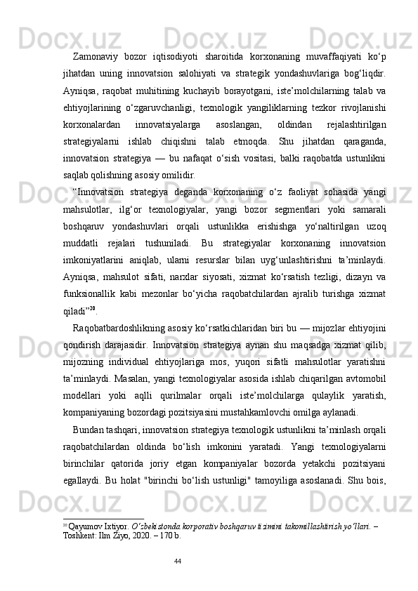 44Zamonaviy   bozor   iqtisodiyoti   sharoitida   korxonaning   muvaffaqiyati   ko‘p
jihatdan   uning   innovatsion   salohiyati   va   strategik   yondashuvlariga   bog‘liqdir.
Ayniqsa,   raqobat   muhitining   kuchayib   borayotgani,   iste’molchilarning   talab   va
ehtiyojlarining   o‘zgaruvchanligi,   texnologik   yangiliklarning   tezkor   rivojlanishi
korxonalardan   innovatsiyalarga   asoslangan,   oldindan   rejalashtirilgan
strategiyalarni   ishlab   chiqishni   talab   etmoqda.   Shu   jihatdan   qaraganda,
innovatsion   strategiya   —   bu   nafaqat   o‘sish   vositasi,   balki   raqobatda   ustunlikni
saqlab qolishning asosiy omilidir.
“ Innovatsion   strategiya   deganda   korxonaning   o‘z   faoliyat   sohasida   yangi
mahsulotlar,   ilg‘or   texnologiyalar,   yangi   bozor   segmentlari   yoki   samarali
boshqaruv   yondashuvlari   orqali   ustunlikka   erishishga   yo‘naltirilgan   uzoq
muddatli   rejalari   tushuniladi.   Bu   strategiyalar   korxonaning   innovatsion
imkoniyatlarini   aniqlab,   ularni   resurslar   bilan   uyg‘unlashtirishni   ta’minlaydi.
Ayniqsa,   mahsulot   sifati,   narxlar   siyosati,   xizmat   ko‘rsatish   tezligi,   dizayn   va
funksionallik   kabi   mezonlar   bo‘yicha   raqobatchilardan   ajralib   turishga   xizmat
qiladi ” 20
.
Raqobatbardoshlikning asosiy ko‘rsatkichlaridan biri bu — mijozlar ehtiyojini
qondirish   darajasidir.   Innovatsion   strategiya   aynan   shu   maqsadga   xizmat   qilib,
mijozning   individual   ehtiyojlariga   mos,   yuqori   sifatli   mahsulotlar   yaratishni
ta’minlaydi.  Masalan,   yangi  texnologiyalar   asosida  ishlab  chiqarilgan  avtomobil
modellari   yoki   aqlli   qurilmalar   orqali   iste’molchilarga   qulaylik   yaratish,
kompaniyaning bozordagi pozitsiyasini mustahkamlovchi omilga aylanadi.
Bundan tashqari, innovatsion strategiya texnologik ustunlikni ta’minlash orqali
raqobatchilardan   oldinda   bo‘lish   imkonini   yaratadi.   Yangi   texnologiyalarni
birinchilar   qatorida   joriy   etgan   kompaniyalar   bozorda   yetakchi   pozitsiyani
egallaydi.   Bu   holat   "birinchi   bo‘lish   ustunligi"   tamoyiliga   asoslanadi.   Shu   bois,
20
  Qayumov Ixtiyor.  O‘zbekistonda korporativ boshqaruv tizimini takomillashtirish yo‘llari.  – 
Toshkent: Ilm Ziyo, 2020. – 170 b. 