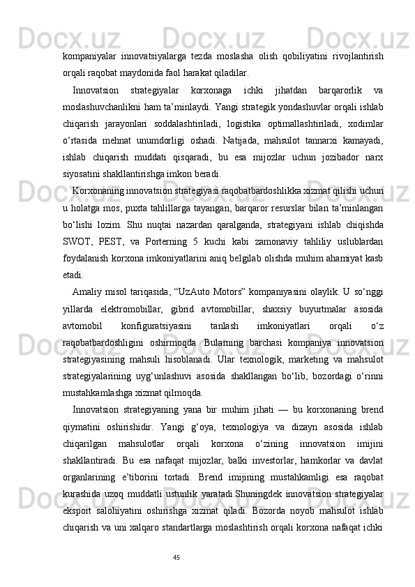 45kompaniyalar   innovatsiyalarga   tezda   moslasha   olish   qobiliyatini   rivojlantirish
orqali raqobat maydonida faol harakat qiladilar.
Innovatsion   strategiyalar   korxonaga   ichki   jihatdan   barqarorlik   va
moslashuvchanlikni ham ta’minlaydi. Yangi strategik yondashuvlar orqali ishlab
chiqarish   jarayonlari   soddalashtiriladi,   logistika   optimallashtiriladi,   xodimlar
o‘rtasida   mehnat   unumdorligi   oshadi.   Natijada,   mahsulot   tannarxi   kamayadi,
ishlab   chiqarish   muddati   qisqaradi,   bu   esa   mijozlar   uchun   jozibador   narx
siyosatini shakllantirishga imkon beradi.
Korxonaning innovatsion strategiyasi raqobatbardoshlikka xizmat qilishi uchun
u  holatga   mos,   puxta  tahlillarga   tayangan,   barqaror   resurslar   bilan   ta’minlangan
bo‘lishi   lozim.   Shu   nuqtai   nazardan   qaralganda,   strategiyani   ishlab   chiqishda
SWOT,   PEST,   va   Porterning   5   kuchi   kabi   zamonaviy   tahliliy   uslublardan
foydalanish korxona imkoniyatlarini aniq belgilab olishda muhim ahamiyat kasb
etadi.
Amaliy   misol   tariqasida,   “UzAuto   Motors”   kompaniyasini   olaylik.   U   so‘nggi
yillarda   elektromobillar,   gibrid   avtomobillar,   shaxsiy   buyurtmalar   asosida
avtomobil   konfiguratsiyasini   tanlash   imkoniyatlari   orqali   o‘z
raqobatbardoshligini   oshirmoqda.   Bularning   barchasi   kompaniya   innovatsion
strategiyasining   mahsuli   hisoblanadi.   Ular   texnologik,   marketing   va   mahsulot
strategiyalarining   uyg‘unlashuvi   asosida   shakllangan   bo‘lib,   bozordagi   o‘rinni
mustahkamlashga xizmat qilmoqda.
Innovatsion   strategiyaning   yana   bir   muhim   jihati   —   bu   korxonaning   brend
qiymatini   oshirishidir.   Yangi   g‘oya,   texnologiya   va   dizayn   asosida   ishlab
chiqarilgan   mahsulotlar   orqali   korxona   o‘zining   innovatsion   imijini
shakllantiradi.   Bu   esa   nafaqat   mijozlar,   balki   investorlar,   hamkorlar   va   davlat
organlarining   e’tiborini   tortadi.   Brend   imijining   mustahkamligi   esa   raqobat
kurashida   uzoq   muddatli   ustunlik   yaratadi.Shuningdek   innovatsion   strategiyalar
eksport   salohiyatini   oshirishga   xizmat   qiladi.   Bozorda   noyob   mahsulot   ishlab
chiqarish va uni xalqaro standartlarga moslashtirish orqali korxona nafaqat ichki 