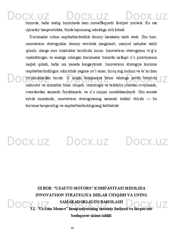 46bozorda,   balki   tashqi   bozorlarda   ham   muvaffaqiyatli   faoliyat   yuritadi.   Bu   esa
iqtisodiy barqarorlikka, foyda hajmining oshishiga olib keladi.
Korxonalar   uchun   raqobatbardoshlik   doimiy   harakatni   talab   etadi.   Shu   bois,
innovatsion   strategiyalar   doimiy   ravishda   yangilanib,   mavjud   natijalar   tahlil
qilinib,   ularga   mos   tuzatishlar   kiritilishi   lozim.   Innovatsion   strategiyani   to‘g‘ri
rejalashtirgan   va   amalga   oshirgan   korxonalar   bozorda   nafaqat   o‘z   pozitsiyasini
saqlab   qoladi,   balki   uni   yanada   kengaytiradi.   Innovatsion   strategiya   korxona
raqobatbardoshligini oshirishda yagona yo‘l emas, biroq eng muhim va ta’sirchan
yo‘nalishlardan   biridir.   U   orqali   kompaniya   bozor   talabiga   javob   beruvchi
mahsulot va xizmatlar bilan chiqadi, texnologik va tashkiliy jihatdan rivojlanadi,
resurslardan   samarali   foydalanadi,   va   o‘z   imijini   mustahkamlaydi.   Shu   asosda
aytish   mumkinki,   innovatsion   strategiyaning   samarali   tashkil   etilishi   —   bu
korxona barqarorligi va raqobatbardoshligining kafolatidir.
III BOB. “UZAUTO MOTORS” KOMPANIYASI MISOLIDA
INNOVATSION STRATEGIYA ISHLAB CHIQISH VA UNING
SAMARADORLIGINI BAHOLASH
3.1. “UzAuto Motors” kompaniyasining umumiy faoliyati va korporativ
boshqaruv tizimi tahlili 