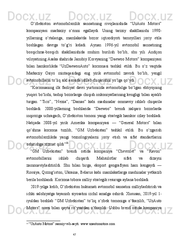 47O‘zbekiston   avtomobilsozlik   sanoatining   rivojlanishida   “UzAuto   Motors”
kompaniyasi   markaziy   o‘rinni   egallaydi.   Uning   tarixiy   shakllanishi   1990-
yillarning   o‘rtalariga,   mamlakatda   bozor   iqtisodiyoti   tamoyillari   joriy   etila
boshlagan   davrga   to‘g‘ri   keladi.   Aynan   1996-yil   avtomobil   sanoatining
bosqichma-bosqich   shakllanishida   muhim   burilish   bo‘lib,   shu   yili   Andijon
viloyatining Asaka shahrida Janubiy Koreyaning “Daewoo Motors” kompaniyasi
bilan   hamkorlikda   “UzDaewooAuto”   korxonasi   tashkil   etildi.   Bu   o‘z   vaqtida
Markaziy   Osiyo   mintaqasidagi   eng   yirik   avtomobil   zavodi   bo‘lib,   yengil
avtomobillarni to‘liq sikl asosida ishlab chiqarishni yo‘lga qo‘ydi.
“ Korxonaning   ilk   faoliyat   davri   yurtimizda   avtomobilga   bo‘lgan   ehtiyojning
yuqori bo‘lishi, tashqi bozorlarga chiqish imkoniyatlarining kengligi bilan ajralib
turgan.   “Tico”,   “Nexia”,   “Damas”   kabi   mashinalar   ommaviy   ishlab   chiqarila
boshladi.   2000-yillarning   boshlarida   “Daewoo”   brendi   xalqaro   bozorlarda
inqirozga uchragach, O‘zbekiston tomoni yangi strategik hamkor izlay boshladi.
Natijada   2008-yil   yirik   Amerika   kompaniyasi   —   “General   Motors”   bilan
qo‘shma   korxona   tuzilib,   “GM   Uzbekistan”   tashkil   etildi.   Bu   o‘zgarish
avtomobilsozlikda   yangi   texnologiyalarni   joriy   etish   va   sifat   standartlarini
oshirishga xizmat qildi ” 21
.
“GM   Uzbekistan”   brendi   ostida   kompaniya   “Chevrolet”   va   “Ravon”
avtomobillarini   ishlab   chiqardi.   Mahsulotlar   sifati   va   dizayni
zamonaviylashtirildi.   Shu   bilan   birga,   eksport   geografiyasi   ham   kengaydi   —
Rossiya, Qozog‘iston, Ukraina, Belarus kabi mamlakatlarga mashinalar yetkazib
berila boshlandi. Korxona tobora milliy strategik resursga aylana boshladi.
2019-yilga kelib, O‘zbekiston hukumati avtomobil sanoatini milliylashtirish va
ichki salohiyatga tayanish siyosatini  izchil amalga oshirdi. Xususan, 2019-yil 1-
iyuldan   boshlab   “GM   Uzbekistan”   to‘liq   o‘zbek   tomoniga   o‘tkazilib,   “UzAuto
Motors” nomi  bilan qayta  ro‘yxatdan o‘tkazildi.  Ushbu brend ostida kompaniya
21
 “UzAuto Motors” rasmiy veb-sayti:  www.uzautomotors.com 