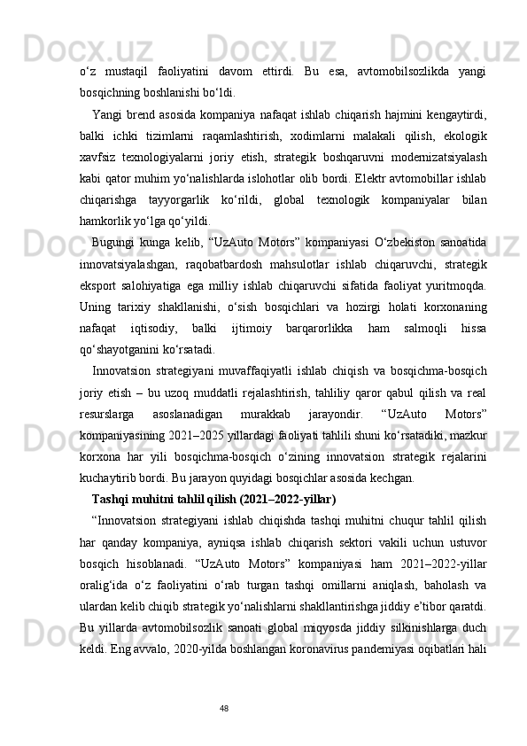 48o‘z   mustaqil   faoliyatini   davom   ettirdi.   Bu   esa,   avtomobilsozlikda   yangi
bosqichning boshlanishi bo‘ldi.
Yangi   brend   asosida   kompaniya   nafaqat   ishlab   chiqarish   hajmini   kengaytirdi,
balki   ichki   tizimlarni   raqamlashtirish,   xodimlarni   malakali   qilish,   ekologik
xavfsiz   texnologiyalarni   joriy   etish,   strategik   boshqaruvni   modernizatsiyalash
kabi qator muhim yo‘nalishlarda islohotlar olib bordi. Elektr avtomobillar ishlab
chiqarishga   tayyorgarlik   ko‘rildi,   global   texnologik   kompaniyalar   bilan
hamkorlik yo‘lga qo‘yildi.
Bugungi   kunga   kelib,   “UzAuto   Motors”   kompaniyasi   O‘zbekiston   sanoatida
innovatsiyalashgan,   raqobatbardosh   mahsulotlar   ishlab   chiqaruvchi,   strategik
eksport   salohiyatiga   ega   milliy   ishlab   chiqaruvchi   sifatida   faoliyat   yuritmoqda.
Uning   tarixiy   shakllanishi,   o‘sish   bosqichlari   va   hozirgi   holati   korxonaning
nafaqat   iqtisodiy,   balki   ijtimoiy   barqarorlikka   ham   salmoqli   hissa
qo‘shayotganini ko‘rsatadi.
Innovatsion   strategiyani   muvaffaqiyatli   ishlab   chiqish   va   bosqichma-bosqich
joriy   etish   –   bu   uzoq   muddatli   rejalashtirish,   tahliliy   qaror   qabul   qilish   va   real
resurslarga   asoslanadigan   murakkab   jarayondir.   “UzAuto   Motors”
kompaniyasining 2021–2025 yillardagi faoliyati tahlili shuni ko‘rsatadiki, mazkur
korxona   har   yili   bosqichma-bosqich   o‘zining   innovatsion   strategik   rejalarini
kuchaytirib bordi. Bu jarayon quyidagi bosqichlar asosida kechgan.
Tashqi muhitni tahlil qilish (2021–2022-yillar)
“ Innovatsion   strategiyani   ishlab   chiqishda   tashqi   muhitni   chuqur   tahlil   qilish
har   qanday   kompaniya,   ayniqsa   ishlab   chiqarish   sektori   vakili   uchun   ustuvor
bosqich   hisoblanadi.   “UzAuto   Motors”   kompaniyasi   ham   2021–2022-yillar
oralig‘ida   o‘z   faoliyatini   o‘rab   turgan   tashqi   omillarni   aniqlash,   baholash   va
ulardan kelib chiqib strategik yo‘nalishlarni shakllantirishga jiddiy e’tibor qaratdi.
Bu   yillarda   avtomobilsozlik   sanoati   global   miqyosda   jiddiy   silkinishlarga   duch
keldi. Eng avvalo, 2020-yilda boshlangan koronavirus pandemiyasi oqibatlari hali 