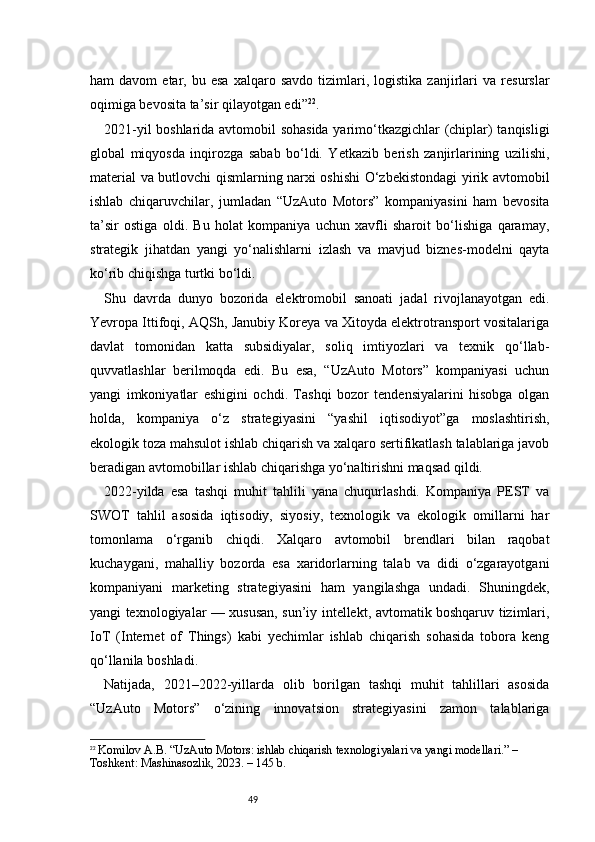 49ham   davom   etar,  bu   esa   xalqaro  savdo   tizimlari,   logistika   zanjirlari   va   resurslar
oqimiga bevosita ta’sir qilayotgan edi ” 22
.
2021-yil boshlarida avtomobil sohasida  yarimo‘tkazgichlar (chiplar) tanqisligi
global   miqyosda   inqirozga   sabab   bo‘ldi.   Yetkazib   berish   zanjirlarining   uzilishi,
material va butlovchi qismlarning narxi oshishi  O‘zbekistondagi yirik avtomobil
ishlab   chiqaruvchilar,   jumladan   “UzAuto   Motors”   kompaniyasini   ham   bevosita
ta’sir   ostiga   oldi.   Bu   holat   kompaniya   uchun   xavfli   sharoit   bo‘lishiga   qaramay,
strategik   jihatdan   yangi   yo‘nalishlarni   izlash   va   mavjud   biznes-modelni   qayta
ko‘rib chiqishga turtki bo‘ldi.
Shu   davrda   dunyo   bozorida   elektromobil   sanoati   jadal   rivojlanayotgan   edi.
Yevropa Ittifoqi, AQSh, Janubiy Koreya va Xitoyda elektrotransport vositalariga
davlat   tomonidan   katta   subsidiyalar,   soliq   imtiyozlari   va   texnik   qo‘llab-
quvvatlashlar   berilmoqda   edi.   Bu   esa,   “UzAuto   Motors”   kompaniyasi   uchun
yangi   imkoniyatlar   eshigini   ochdi.   Tashqi   bozor   tendensiyalarini   hisobga   olgan
holda,   kompaniya   o‘z   strategiyasini   “yashil   iqtisodiyot”ga   moslashtirish,
ekologik toza mahsulot ishlab chiqarish va xalqaro sertifikatlash talablariga javob
beradigan avtomobillar ishlab chiqarishga yo‘naltirishni maqsad qildi.
2022-yilda   esa   tashqi   muhit   tahlili   yana   chuqurlashdi.   Kompaniya   PEST   va
SWOT   tahlil   asosida   iqtisodiy,   siyosiy,   texnologik   va   ekologik   omillarni   har
tomonlama   o‘rganib   chiqdi.   Xalqaro   avtomobil   brendlari   bilan   raqobat
kuchaygani,   mahalliy   bozorda   esa   xaridorlarning   talab   va   didi   o‘zgarayotgani
kompaniyani   marketing   strategiyasini   ham   yangilashga   undadi.   Shuningdek,
yangi texnologiyalar — xususan, sun’iy intellekt, avtomatik boshqaruv tizimlari,
IoT   (Internet   of   Things)   kabi   yechimlar   ishlab   chiqarish   sohasida   tobora   keng
qo‘llanila boshladi.
Natijada,   2021–2022-yillarda   olib   borilgan   tashqi   muhit   tahlillari   asosida
“UzAuto   Motors”   o‘zining   innovatsion   strategiyasini   zamon   talablariga
22
  Komilov A.B. “UzAuto Motors: ishlab chiqarish texnologiyalari va yangi modellari.” – 
Toshkent: Mashinasozlik, 2023. – 145 b. 