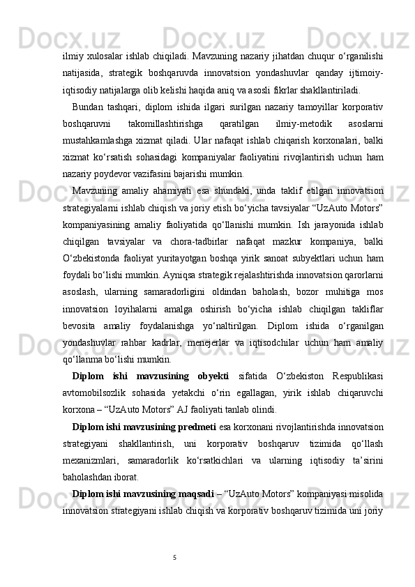 5ilmiy  xulosalar   ishlab  chiqiladi. Mavzuning  nazariy  jihatdan  chuqur   o‘rganilishi
natijasida,   strategik   boshqaruvda   innovatsion   yondashuvlar   qanday   ijtimoiy-
iqtisodiy natijalarga olib kelishi haqida aniq va asosli fikrlar shakllantiriladi.
Bundan   tashqari,   diplom   ishida   ilgari   surilgan   nazariy   tamoyillar   korporativ
boshqaruvni   takomillashtirishga   qaratilgan   ilmiy-metodik   asoslarni
mustahkamlashga  xizmat  qiladi. Ular  nafaqat  ishlab chiqarish  korxonalari, balki
xizmat   ko‘rsatish   sohasidagi   kompaniyalar   faoliyatini   rivojlantirish   uchun   ham
nazariy poydevor vazifasini bajarishi mumkin.
Mavzuning   amaliy   ahamiyati   esa   shundaki,   unda   taklif   etilgan   innovatsion
strategiyalarni ishlab chiqish va joriy etish bo‘yicha tavsiyalar “UzAuto Motors”
kompaniyasining   amaliy   faoliyatida   qo‘llanishi   mumkin.   Ish   jarayonida   ishlab
chiqilgan   tavsiyalar   va   chora-tadbirlar   nafaqat   mazkur   kompaniya,   balki
O‘zbekistonda   faoliyat   yuritayotgan   boshqa   yirik   sanoat   subyektlari   uchun   ham
foydali bo‘lishi mumkin.   Ayniqsa strategik rejalashtirishda innovatsion qarorlarni
asoslash,   ularning   samaradorligini   oldindan   baholash,   bozor   muhitiga   mos
innovatsion   loyihalarni   amalga   oshirish   bo‘yicha   ishlab   chiqilgan   takliflar
bevosita   amaliy   foydalanishga   yo‘naltirilgan.   Diplom   ishida   o‘rganilgan
yondashuvlar   rahbar   kadrlar,   menejerlar   va   iqtisodchilar   uchun   ham   amaliy
qo‘llanma bo‘lishi mumkin.
Diplom   ishi   mavzusining   obyekti   sifatida   O‘zbekiston   Respublikasi
avtomobilsozlik   sohasida   yetakchi   o‘rin   egallagan,   yirik   ishlab   chiqaruvchi
korxona – “UzAuto Motors” AJ faoliyati tanlab olindi.
Diplom ishi mavzusining predmeti  esa korxonani rivojlantirishda innovatsion
strategiyani   shakllantirish,   uni   korporativ   boshqaruv   tizimida   qo‘llash
mexanizmlari,   samaradorlik   ko‘rsatkichlari   va   ularning   iqtisodiy   ta’sirini
baholashdan iborat.
Diplom ishi mavzusining maqsadi  – “UzAuto Motors” kompaniyasi misolida
innovatsion strategiyani ishlab chiqish va korporativ boshqaruv tizimida uni joriy 