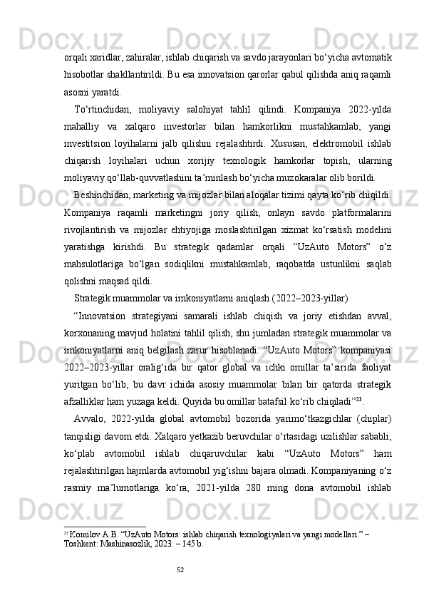 52orqali xaridlar, zahiralar, ishlab chiqarish va savdo jarayonlari bo‘yicha avtomatik
hisobotlar shakllantirildi. Bu esa innovatsion qarorlar qabul qilishda aniq raqamli
asosni yaratdi.
To‘rtinchidan,   moliyaviy   salohiyat   tahlil   qilindi.   Kompaniya   2022-yilda
mahalliy   va   xalqaro   investorlar   bilan   hamkorlikni   mustahkamlab,   yangi
investitsion   loyihalarni   jalb   qilishni   rejalashtirdi.   Xususan,   elektromobil   ishlab
chiqarish   loyihalari   uchun   xorijiy   texnologik   hamkorlar   topish,   ularning
moliyaviy qo‘llab-quvvatlashini ta’minlash bo‘yicha muzokaralar olib borildi.
Beshinchidan, marketing va mijozlar bilan aloqalar tizimi qayta ko‘rib chiqildi.
Kompaniya   raqamli   marketingni   joriy   qilish,   onlayn   savdo   platformalarini
rivojlantirish   va   mijozlar   ehtiyojiga   moslashtirilgan   xizmat   ko‘rsatish   modelini
yaratishga   kirishdi.   Bu   strategik   qadamlar   orqali   “UzAuto   Motors”   o‘z
mahsulotlariga   bo‘lgan   sodiqlikni   mustahkamlab,   raqobatda   ustunlikni   saqlab
qolishni maqsad qildi.
Strategik muammolar va imkoniyatlarni aniqlash (2022–2023-yillar)
“ Innovatsion   strategiyani   samarali   ishlab   chiqish   va   joriy   etishdan   avval,
korxonaning mavjud holatini tahlil qilish, shu jumladan strategik muammolar va
imkoniyatlarni   aniq   belgilash   zarur   hisoblanadi.   “UzAuto   Motors”   kompaniyasi
2022–2023-yillar   oralig‘ida   bir   qator   global   va   ichki   omillar   ta’sirida   faoliyat
yuritgan   bo‘lib,   bu   davr   ichida   asosiy   muammolar   bilan   bir   qatorda   strategik
afzalliklar ham yuzaga keldi. Quyida bu omillar batafsil ko‘rib chiqiladi ” 23
.
Avvalo,   2022-yilda   global   avtomobil   bozorida   yarimo‘tkazgichlar   (chiplar)
tanqisligi davom etdi. Xalqaro yetkazib beruvchilar o‘rtasidagi uzilishlar sababli,
ko‘plab   avtomobil   ishlab   chiqaruvchilar   kabi   “UzAuto   Motors”   ham
rejalashtirilgan hajmlarda avtomobil yig‘ishni bajara olmadi. Kompaniyaning o‘z
rasmiy   ma’lumotlariga   ko‘ra,   2021-yilda   280   ming   dona   avtomobil   ishlab
23
  Komilov A.B. “UzAuto Motors: ishlab chiqarish texnologiyalari va yangi modellari.” – 
Toshkent: Mashinasozlik, 2023. – 145 b. 
