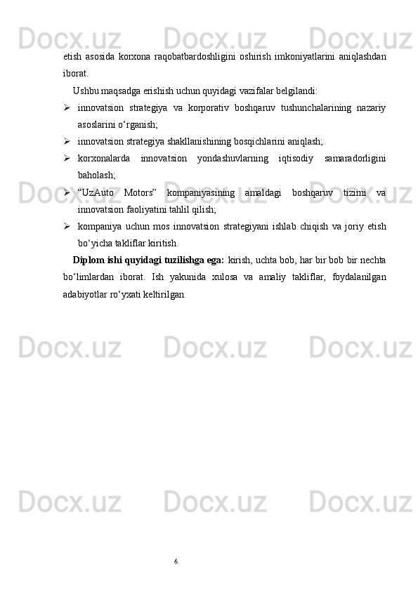 6etish   asosida   korxona   raqobatbardoshligini   oshirish   imkoniyatlarini   aniqlashdan
iborat.
Ushbu maqsadga erishish uchun quyidagi vazifalar belgilandi:
 innovatsion   strategiya   va   korporativ   boshqaruv   tushunchalarining   nazariy
asoslarini o‘rganish;
 innovatsion strategiya shakllanishining bosqichlarini aniqlash;
 korxonalarda   innovatsion   yondashuvlarning   iqtisodiy   samaradorligini
baholash;
 “UzAuto   Motors”   kompaniyasining   amaldagi   boshqaruv   tizimi   va
innovatsion faoliyatini tahlil qilish;
 kompaniya   uchun   mos   innovatsion   strategiyani   ishlab   chiqish   va   joriy   etish
bo‘yicha takliflar kiritish.
Diplom ishi quyidagi tuzilishga ega:  kirish, uchta bob, har bir bob bir nechta
bo‘limlardan   iborat.   Ish   yakunida   xulosa   va   amaliy   takliflar,   foydalanilgan
adabiyotlar ro‘yxati keltirilgan. 