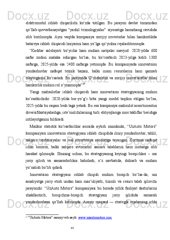 61elektromobil   ishlab   chiqarilishi   ko‘zda   tutilgan.   Bu   jarayon   davlat   tomonidan
qo‘llab-quvvatlanayotgan   “yashil   texnologiyalar”   siyosatiga   hamohang   ravishda
olib   borilmoqda.   Ayni   vaqtda   kompaniya   xorijiy   investorlar   bilan   hamkorlikda
batareya ishlab chiqarish liniyasini ham yo‘lga qo‘yishni rejalashtirmoqda.
“ Kadrlar   salohiyati   bo‘yicha   ham   muhim   natijalar   mavjud.   2020-yilda   600
nafar   xodim   malaka   oshirgan   bo‘lsa,   bu   ko‘rsatkich   2023-yilga   kelib   1300
nafarga,   2025-yilda   esa   2400   nafarga   yetmoqda.   Bu   kompaniyada   innovatsion
yondashuvlar   nafaqat   texnik   bazani,   balki   inson   resurslarini   ham   qamrab
olayotganini ko‘rsatadi. Bu jarayonda O‘zbekiston va xorijiy universitetlar bilan
hamkorlik muhim rol o‘ynamoqda ” 27
.
Yangi   mahsulotlar   ishlab   chiqarish   ham   innovatsion   strategiyaning   muhim
ko‘rsatkichidir.   2020-yilda   bor-yo‘g‘i   bitta   yangi   model   taqdim   etilgan   bo‘lsa,
2025-yilda bu raqam besh taga yetadi. Bu esa kompaniya mahsulot assortimentini
diversifikatsiyalashga, iste’molchilarning turli ehtiyojlariga mos takliflar berishga
intilayotganini bildiradi.
Mazkur   statistik   ko‘rsatkichlar   asosida   aytish   mumkinki,   “UzAuto   Motors”
kompaniyasi innovatsion strategiyani ishlab chiqishda ilmiy yondashuvlar, tahlil,
xalqaro   tendensiyalar   va   real   investitsiya   asoslariga   tayangan.   Korxona   nafaqat
ichki   bozorni,   balki   xalqaro   avtomobil   sanoati   talablarini   ham   inobatga   olib
harakat   qilmoqda.   Shuning   uchun,   bu   strategiyaning   keyingi   bosqichlari   –   uni
joriy   qilish   va   samaradorlikni   baholash,   o‘z   navbatida,   dolzarb   va   muhim
yo‘nalish bo‘lib qoladi.
Innovatsion   strategiyani   ishlab   chiqish   muhim   bosqich   bo‘lsa-da,   uni
amaliyotga   joriy   etish   undan   ham   mas’uliyatli,   tizimli   va   resurs   talab   qiluvchi
jarayondir.   “UzAuto   Motors”   kompaniyasi   bu   borada   yillik   faoliyat   dasturlarini
shakllantirib,   bosqichma-bosqich   strategiyani   joriy   qilishda   samarali
yondashuvlarni   qo‘llab   kelmoqda.   Asosiy   maqsad   —   strategik   rejalarning   ichki
27
  “UzAuto Motors” rasmiy veb-sayti:  www.uzautomotors.com 