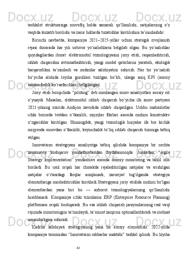 62tashkilot   strukturasiga   muvofiq   holda   samarali   qo‘llanilishi,   natijalarning   o‘z
vaqtida kuzatib borilishi va zarur hollarda tuzatishlar kiritilishini ta’minlashdir.
Birinchi   navbatda,   kompaniya   2021–2025-yillar   uchun   strategik   rivojlanish
rejasi   doirasida   har   yili   ustuvor   yo‘nalishlarni   belgilab   olgan.   Bu   yo‘nalishlar
quyidagilardan   iborat:   elektromobil   texnologiyasini   joriy   etish,   raqamlashtirish,
ishlab   chiqarishni   avtomatlashtirish,   yangi   model   qatorlarini   yaratish,   ekologik
barqarorlikni   ta’minlash   va   xodimlar   salohiyatini   oshirish.   Har   bir   yo‘nalish
bo‘yicha   alohida   loyiha   guruhlari   tuzilgan   bo‘lib,   ularga   aniq   KPI   (asosiy
samaradorlik ko‘rsatkichlari) belgilangan.
Joriy etish bosqichida “piloting” deb nomlangan sinov amaliyotlari asosiy  rol
o‘ynaydi.   Masalan,   elektromobil   ishlab   chiqarish   bo‘yicha   ilk   sinov   partiyasi
2021-yilning   oxirida   Andijon   zavodida   ishlab   chiqarilgan.   Ushbu   mahsulotlar
ichki   bozorda   testdan   o‘tkazilib,   mijozlar   fikrlari   asosida   muhim   konstruktiv
o‘zgarishlar   kiritilgan.   Shuningdek,   yangi   texnologik   liniyalar   ilk   bor   kichik
miqyosda  sinovdan  o‘tkazilib,  keyinchalik  to‘liq  ishlab  chiqarish  tizimiga  tatbiq
etilgan.
Innovatsion   strategiyani   amaliyotga   tatbiq   qilishda   kompaniya   bir   nechta
zamonaviy   boshqaruv   yondashuvlaridan   foydalanmoqda.   Jumladan,   “Agile
Strategy   Implementation”   yondashuvi   asosida   doimiy   monitoring   va   tahlil   olib
boriladi.   Bu   usul   orqali   har   chorakda   rejalashtirilgan   natijalar   va   erishilgan
natijalar   o‘rtasidagi   farqlar   aniqlanadi,   zaruriyat   tug‘ilganda   strategiya
elementlariga moslashtirishlar kiritiladi.Strategiyani joriy etishda muhim bo‘lgan
elementlardan   yana   biri   bu   —   axborot   texnologiyalarining   qo‘llanilishi
hisoblanadi.   Kompaniya   ichki   tizimlarini   ERP   (Enterprise   Resource   Planning)
platformasi   orqali   boshqaradi.   Bu   esa   ishlab   chiqarish   jarayonlarining   real   vaqt
rejimida monitoringini ta’minlaydi, ta’minot zanjirini optimallashtiradi va mehnat
unumdorligini oshiradi.
Kadrlar   salohiyati   strategiyaning   yana   bir   asosiy   elementidir.   2022-yilda
kompaniya tomonidan “Innovatsion rahbarlar maktabi” tashkil qilindi. Bu loyiha 