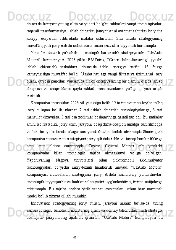 63doirasida kompaniyaning o‘rta va yuqori bo‘g‘in rahbarlari yangi texnologiyalar,
raqamli transformatsiya, ishlab chiqarish jarayonlarini avtomatlashtirish bo‘yicha
xorijiy   ekspertlar   ishtirokida   malaka   oshirdilar.   Shu   tarzda   strategiyaning
muvaffaqiyatli joriy etilishi uchun zarur inson resurslari tayyorlab borilmoqda.
Yana   bir   dolzarb   yo‘nalish   —   ekologik   barqarorlik   strategiyasidir.   “UzAuto
Motors”   kompaniyasi   2023-yilda   BMTning   “Green   Manufacturing”   (yashil
ishlab   chiqarish)   tashabbusi   doirasida   ichki   energiya   sarfini   15   foizga
kamaytirishga   muvaffaq bo‘ldi. Ushbu  natijaga  yangi   filtratsiya  tizimlarini   joriy
qilish, quyosh panellari yordamida elektr energiyasining bir qismini o‘zida ishlab
chiqarish   va   chiqindilarni   qayta   ishlash   mexanizmlarini   yo‘lga   qo‘yish   orqali
erishildi.
Kompaniya tomonidan 2023-yil yakuniga kelib 12 ta innovatsion loyiha to‘liq
joriy   qilingan   bo‘lib,   ulardan   7   tasi   ishlab   chiqarish   texnologiyalariga,   3   tasi
mahsulot dizayniga, 2 tasi esa xodimlar boshqaruviga qaratilgan edi. Bu natijalar
shuni   ko‘rsatadiki,   joriy   etish   jarayoni   bosqichma-bosqich   amalga   oshirilmoqda
va   har   bir   yo‘nalishda   o‘ziga   xos   yondashuvlar   tanlab   olinmoqda.Shuningdek
kompaniya innovatsion strategiyani joriy qilishda ichki va tashqi hamkorliklarga
ham   katta   e’tibor   qaratmoqda.   Toyota,   General   Motors   kabi   yetakchi
kompaniyalar   bilan   texnologik   tajriba   almashinuvi   yo‘lga   qo‘yilgan.
Yaponiyaning   Nagoya   universiteti   bilan   elektromobil   akkumulyator
texnologiyalari   bo‘yicha   ilmiy-texnik   hamkorlik   mavjud.   “UzAuto   Motors”
kompaniyasi   innovatsion   strategiyani   joriy   etishda   zamonaviy   yondashuvlar,
texnologik tayyorgarlik va kadrlar salohiyatini uyg‘unlashtirib, tizimli natijalarga
erishmoqda.   Bu   tajriba   boshqa   yirik   sanoat   korxonalari   uchun   ham   namunali
model bo‘lib xizmat qilishi mumkin.
Innovatsion   strategiyaning   joriy   etilishi   jarayoni   muhim   bo‘lsa-da,   uning
samaradorligini baholash, monitoring qilish va doimiy takomillashtirish strategik
boshqaruv   jarayonining   ajralmas   qismidir.   “UzAuto   Motors”   kompaniyasi   bu 