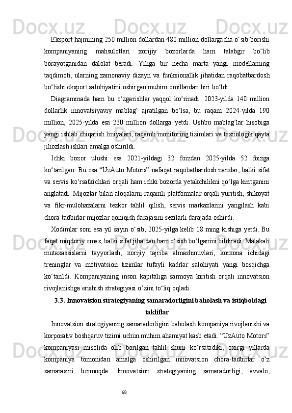 68Eksport hajmining 250 million dollardan 480 million dollargacha o‘sib borishi
kompaniyaning   mahsulotlari   xorijiy   bozorlarda   ham   talabgir   bo‘lib
borayotganidan   dalolat   beradi.   Yiliga   bir   necha   marta   yangi   modellarning
taqdimoti,  ularning  zamonaviy  dizayn   va  funksionallik   jihatidan  raqobatbardosh
bo‘lishi eksport salohiyatini oshirgan muhim omillardan biri bo‘ldi.
Diagrammada   ham   bu   o‘zgarishlar   yaqqol   ko‘rinadi:   2023-yilda   140   million
dollarlik   innovatsiyaviy   mablag‘   ajratilgan   bo‘lsa,   bu   raqam   2024-yilda   190
million,   2025-yilda   esa   230   million   dollarga   yetdi.   Ushbu   mablag‘lar   hisobiga
yangi ishlab chiqarish liniyalari, raqamli monitoring tizimlari va texnologik qayta
jihozlash ishlari amalga oshirildi.
Ichki   bozor   ulushi   esa   2021-yildagi   32   foizdan   2025-yilda   52   foizga
ko‘tarilgan. Bu esa “UzAuto Motors” nafaqat raqobatbardosh narxlar, balki sifat
va servis ko‘rsatkichlari orqali ham ichki bozorda yetakchilikni qo‘lga kiritganini
anglatadi. Mijozlar bilan aloqalarni raqamli platformalar orqali yuritish, shikoyat
va   fikr-mulohazalarni   tezkor   tahlil   qilish,   servis   markazlarini   yangilash   kabi
chora-tadbirlar mijozlar qoniqish darajasini sezilarli darajada oshirdi.
Xodimlar soni esa yil sayin o‘sib, 2025-yilga kelib 18 ming kishiga yetdi. Bu
faqat miqdoriy emas, balki sifat jihatdan ham o‘sish bo‘lganini bildiradi. Malakali
mutaxassislarni   tayyorlash,   xorijiy   tajriba   almashinuvlari,   korxona   ichidagi
treninglar   va   motivatsion   tizimlar   tufayli   kadrlar   salohiyati   yangi   bosqichga
ko‘tarildi.   Kompaniyaning   inson   kapitaliga   sarmoya   kiritish   orqali   innovatsion
rivojlanishga erishish strategiyasi o‘zini to‘liq oqladi.
3.3. Innovatsion strategiyaning samaradorligini baholash va istiqboldagi
takliflar
Innovatsion strategiyaning samaradorligini baholash kompaniya rivojlanishi va
korporativ boshqaruv tizimi uchun muhim ahamiyat kasb etadi. “UzAuto Motors”
kompaniyasi   misolida   olib   borilgan   tahlil   shuni   ko‘rsatadiki,   oxirgi   yillarda
kompaniya   tomonidan   amalga   oshirilgan   innovatsion   chora-tadbirlar   o‘z
samarasini   bermoqda.   Innovatsion   strategiyaning   samaradorligi,   avvalo, 