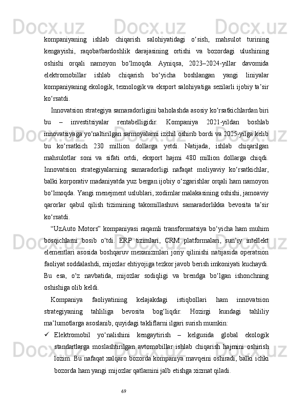 69kompaniyaning   ishlab   chiqarish   salohiyatidagi   o‘sish,   mahsulot   turining
kengayishi,   raqobatbardoshlik   darajasining   ortishi   va   bozordagi   ulushining
oshishi   orqali   namoyon   bo‘lmoqda.   Ayniqsa,   2023–2024-yillar   davomida
elektromobillar   ishlab   chiqarish   bo‘yicha   boshlangan   yangi   liniyalar
kompaniyaning ekologik, texnologik va eksport salohiyatiga sezilarli ijobiy ta’sir
ko‘rsatdi.
Innovatsion strategiya samaradorligini baholashda asosiy ko‘rsatkichlardan biri
bu   –   investitsiyalar   rentabelligidir.   Kompaniya   2021-yildan   boshlab
innovatsiyaga yo‘naltirilgan sarmoyalarni izchil oshirib bordi va 2025-yilga kelib
bu   ko‘rsatkich   230   million   dollarga   yetdi.   Natijada,   ishlab   chiqarilgan
mahsulotlar   soni   va   sifati   ortdi,   eksport   hajmi   480   million   dollarga   chiqdi.
Innovatsion   strategiyalarning   samaradorligi   nafaqat   moliyaviy   ko‘rsatkichlar,
balki korporativ madaniyatda yuz bergan ijobiy o‘zgarishlar orqali ham namoyon
bo‘lmoqda. Yangi menejment uslublari, xodimlar malakasining oshishi, jamoaviy
qarorlar   qabul   qilish   tizimining   takomillashuvi   samaradorlikka   bevosita   ta’sir
ko‘rsatdi.
“UzAuto  Motors”  kompaniyasi   raqamli  transformatsiya   bo‘yicha  ham  muhim
bosqichlarni   bosib   o‘tdi.   ERP   tizimlari,   CRM   platformalari,   sun’iy   intellekt
elementlari   asosida   boshqaruv   mexanizmlari   joriy   qilinishi   natijasida   operatsion
faoliyat soddalashdi, mijozlar ehtiyojiga tezkor javob berish imkoniyati kuchaydi.
Bu   esa,   o‘z   navbatida,   mijozlar   sodiqligi   va   brendga   bo‘lgan   ishonchning
oshishiga olib keldi.
Kompaniya   faoliyatining   kelajakdagi   istiqbollari   ham   innovatsion
strategiyaning   tahliliga   bevosita   bog‘liqdir.   Hozirgi   kundagi   tahliliy
ma’lumotlarga asoslanib, quyidagi takliflarni ilgari surish mumkin:
 Elektromobil   yo‘nalishini   kengaytirish   –   kelgusida   global   ekologik
standartlarga   moslashtirilgan   avtomobillar   ishlab   chiqarish   hajmini   oshirish
lozim. Bu nafaqat xalqaro bozorda kompaniya mavqeini oshiradi, balki ichki
bozorda ham yangi mijozlar qatlamini jalb etishga xizmat qiladi. 
