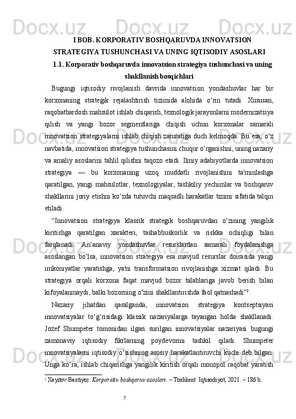 7I BOB. KORPORATIV BOSHQARUVDA INNOVATSION
STRATEGIYA TUSHUNCHASI VA UNING IQTISODIY ASOSLARI
1.1. Korporativ boshqaruvda innovatsion strategiya tushunchasi va uning
shakllanish bosqichlari
Bugungi   iqtisodiy   rivojlanish   davrida   innovatsion   yondashuvlar   har   bir
korxonaning   strategik   rejalashtirish   tizimida   alohida   o‘rin   tutadi.   Xususan,
raqobatbardosh mahsulot ishlab chiqarish, texnologik jarayonlarni modernizatsiya
qilish   va   yangi   bozor   segmentlariga   chiqish   uchun   korxonalar   samarali
innovatsion strategiyalarni  ishlab chiqish zaruratiga duch kelmoqda. Bu esa, o‘z
navbatida, innovatsion strategiya tushunchasini chuqur o‘rganishni, uning nazariy
va amaliy asoslarini  tahlil  qilishni  taqozo etadi. Ilmiy adabiyotlarda innovatsion
strategiya   —   bu   korxonaning   uzoq   muddatli   rivojlanishini   ta'minlashga
qaratilgan,   yangi   mahsulotlar,   texnologiyalar,   tashkiliy   yechimlar   va   boshqaruv
shakllarini joriy etishni ko‘zda tutuvchi maqsadli harakatlar tizimi sifatida talqin
etiladi.
“ Innovatsion   strategiya   klassik   strategik   boshqaruvdan   o‘zining   yangilik
kiritishga   qaratilgan   xarakteri,   tashabbuskorlik   va   riskka   ochiqligi   bilan
farqlanadi.   An’anaviy   yondashuvlar   resurslardan   samarali   foydalanishga
asoslangan   bo‘lsa,   innovatsion   strategiya   esa   mavjud   resurslar   doirasida   yangi
imkoniyatlar   yaratishga,   ya'ni   transformatsion   rivojlanishga   xizmat   qiladi.   Bu
strategiya   orqali   korxona   faqat   mavjud   bozor   talablariga   javob   berish   bilan
kifoyalanmaydi, balki bozorning o‘zini shakllantirishda faol qatnashadi ” 2
.
Nazariy   jihatdan   qaralganda,   innovatsion   strategiya   kontseptsiyasi
innovatsiyalar   to‘g‘risidagi   klassik   nazariyalarga   tayangan   holda   shakllanadi.
Jozef   Shumpeter   tomonidan   ilgari   surilgan   innovatsiyalar   nazariyasi   bugungi
zamonaviy   iqtisodiy   fikrlarning   poydevorini   tashkil   qiladi.   Shumpeter
innovatsiyalarni   iqtisodiy   o‘sishning   asosiy   harakatlantiruvchi   kuchi   deb   bilgan.
Unga ko‘ra, ishlab  chiqarishga yangilik kiritish  orqali  monopol  raqobat  yaratish
2
  Xayitov Baxtiyor.  Korporativ boshqaruv asoslari.  – Toshkent: Iqtisodiyot, 2021. – 186 b. 