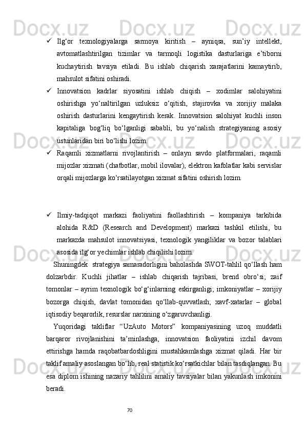 70 Ilg‘or   texnologiyalarga   sarmoya   kiritish   –   ayniqsa,   sun’iy   intellekt,
avtomatlashtirilgan   tizimlar   va   tarmoqli   logistika   dasturlariga   e’tiborni
kuchaytirish   tavsiya   etiladi.   Bu   ishlab   chiqarish   xarajatlarini   kamaytirib,
mahsulot sifatini oshiradi.
 Innovatsion   kadrlar   siyosatini   ishlab   chiqish   –   xodimlar   salohiyatini
oshirishga   yo‘naltirilgan   uzluksiz   o‘qitish,   stajirovka   va   xorijiy   malaka
oshirish   dasturlarini   kengaytirish   kerak.   Innovatsion   salohiyat   kuchli   inson
kapitaliga   bog‘liq   bo‘lganligi   sababli,   bu   yo‘nalish   strategiyaning   asosiy
ustunlaridan biri bo‘lishi lozim.
 Raqamli   xizmatlarni   rivojlantirish   –   onlayn   savdo   platformalari,   raqamli
mijozlar xizmati (chatbotlar, mobil ilovalar), elektron kafolatlar kabi servislar
orqali mijozlarga ko‘rsatilayotgan xizmat sifatini oshirish lozim.
 Ilmiy-tadqiqot   markazi   faoliyatini   faollashtirish   –   kompaniya   tarkibida
alohida   R&D   (Research   and   Development)   markazi   tashkil   etilishi,   bu
markazda   mahsulot   innovatsiyasi,   texnologik   yangiliklar   va   bozor   talablari
asosida ilg‘or yechimlar ishlab chiqilishi lozim.
Shuningdek     strategiya samaradorligini baholashda SWOT-tahlil qo‘llash ham
dolzarbdir.   Kuchli   jihatlar   –   ishlab   chiqarish   tajribasi,   brend   obro‘si;   zaif
tomonlar   –   ayrim   texnologik   bo‘g‘inlarning   eskirganligi;   imkoniyatlar   –   xorijiy
bozorga   chiqish,   davlat   tomonidan   qo‘llab-quvvatlash;   xavf-xatarlar   –   global
iqtisodiy beqarorlik, resurslar narxining o‘zgaruvchanligi.
Yuqoridagi   takliflar   “UzAuto   Motors”   kompaniyasining   uzoq   muddatli
barqaror   rivojlanishini   ta’minlashga,   innovatsion   faoliyatini   izchil   davom
ettirishga   hamda   raqobatbardoshligini   mustahkamlashga   xizmat   qiladi.   Har   bir
taklif amaliy asoslangan bo‘lib, real statistik ko‘rsatkichlar bilan tasdiqlangan. Bu
esa  diplom  ishining  nazariy  tahlilini   amaliy tavsiyalar  bilan  yakunlash  imkonini
beradi. 