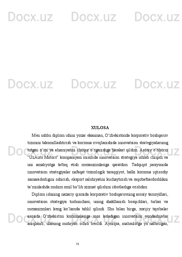 71 XULOSA
Men ushbu diplom ishini yozar ekanman, O‘zbekistonda korporativ boshqaruv
tizimini takomillashtirish va korxona rivojlanishida innovatsion strategiyalarning
tutgan  o‘rni   va  ahamiyatini  chuqur   o‘rganishga   harakat   qildim.  Asosiy  e’tiborni
“UzAuto Motors” kompaniyasi misolida innovatsion strategiya ishlab chiqish va
uni   amaliyotga   tatbiq   etish   mexanizmlariga   qaratdim.   Tadqiqot   jarayonida
innovatsion   strategiyalar   nafaqat   texnologik   taraqqiyot,   balki   korxona   iqtisodiy
samaradorligini oshirish, eksport salohiyatini kuchaytirish va raqobatbardoshlikni
ta’minlashda muhim omil bo‘lib xizmat qilishini isbotlashga erishdim.
Diplom ishining nazariy qismida korporativ boshqaruvning asosiy tamoyillari,
innovatsion   strategiya   tushunchasi,   uning   shakllanish   bosqichlari,   turlari   va
mexanizmlari   keng   ko‘lamda   tahlil   qilindi.   Shu   bilan   birga,   xorijiy   tajribalar
asosida   O‘zbekiston   korxonalariga   mos   keladigan   innovatsion   yondashuvlar
aniqlanib,   ularning   mohiyati   ochib   berildi.   Ayniqsa,   mahsulotga   yo‘naltirilgan, 