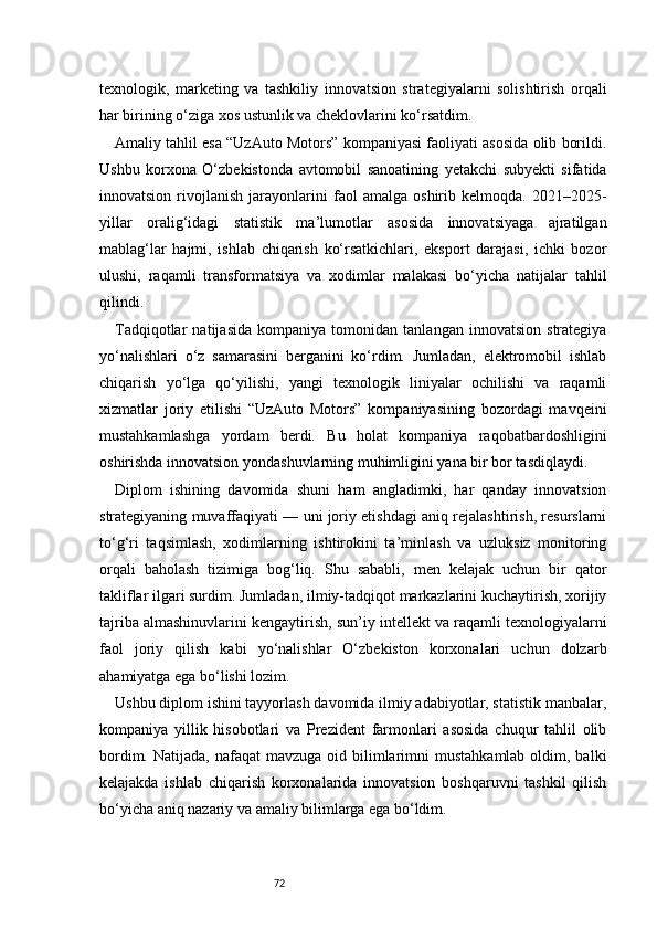 72texnologik,   marketing   va   tashkiliy   innovatsion   strategiyalarni   solishtirish   orqali
har birining o‘ziga xos ustunlik va cheklovlarini ko‘rsatdim.
Amaliy tahlil esa “UzAuto Motors” kompaniyasi faoliyati asosida olib borildi.
Ushbu   korxona   O‘zbekistonda   avtomobil   sanoatining   yetakchi   subyekti   sifatida
innovatsion   rivojlanish   jarayonlarini   faol   amalga   oshirib   kelmoqda.   2021–2025-
yillar   oralig‘idagi   statistik   ma’lumotlar   asosida   innovatsiyaga   ajratilgan
mablag‘lar   hajmi,   ishlab   chiqarish   ko‘rsatkichlari,   eksport   darajasi,   ichki   bozor
ulushi,   raqamli   transformatsiya   va   xodimlar   malakasi   bo‘yicha   natijalar   tahlil
qilindi.
Tadqiqotlar   natijasida   kompaniya   tomonidan   tanlangan   innovatsion   strategiya
yo‘nalishlari   o‘z   samarasini   berganini   ko‘rdim.   Jumladan,   elektromobil   ishlab
chiqarish   yo‘lga   qo‘yilishi,   yangi   texnologik   liniyalar   ochilishi   va   raqamli
xizmatlar   joriy   etilishi   “UzAuto   Motors”   kompaniyasining   bozordagi   mavqeini
mustahkamlashga   yordam   berdi.   Bu   holat   kompaniya   raqobatbardoshligini
oshirishda innovatsion yondashuvlarning muhimligini yana bir bor tasdiqlaydi.
Diplom   ishining   davomida   shuni   ham   angladimki,   har   qanday   innovatsion
strategiyaning muvaffaqiyati — uni joriy etishdagi aniq rejalashtirish, resurslarni
to‘g‘ri   taqsimlash,   xodimlarning   ishtirokini   ta’minlash   va   uzluksiz   monitoring
orqali   baholash   tizimiga   bog‘liq.   Shu   sababli,   men   kelajak   uchun   bir   qator
takliflar ilgari surdim. Jumladan, ilmiy-tadqiqot markazlarini kuchaytirish, xorijiy
tajriba almashinuvlarini kengaytirish, sun’iy intellekt va raqamli texnologiyalarni
faol   joriy   qilish   kabi   yo‘nalishlar   O‘zbekiston   korxonalari   uchun   dolzarb
ahamiyatga ega bo‘lishi lozim.
Ushbu diplom ishini tayyorlash davomida ilmiy adabiyotlar, statistik manbalar,
kompaniya   yillik   hisobotlari   va   Prezident   farmonlari   asosida   chuqur   tahlil   olib
bordim.  Natijada,  nafaqat  mavzuga  oid bilimlarimni   mustahkamlab  oldim, balki
kelajakda   ishlab   chiqarish   korxonalarida   innovatsion   boshqaruvni   tashkil   qilish
bo‘yicha aniq nazariy va amaliy bilimlarga ega bo‘ldim. 