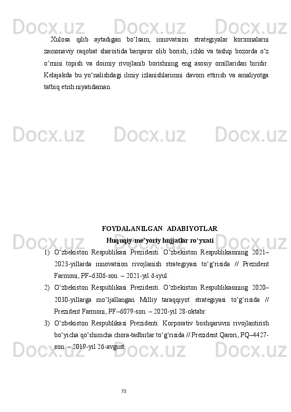 73Xulosa   qilib   aytadigan   bo‘lsam,   innovatsion   strategiyalar   korxonalarni
zamonaviy   raqobat   sharoitida   barqaror   olib   borish,   ichki   va   tashqi   bozorda   o‘z
o‘rnini   topish   va   doimiy   rivojlanib   borishning   eng   asosiy   omillaridan   biridir.
Kelajakda   bu   yo‘nalishdagi   ilmiy   izlanishlarimni   davom   ettirish   va   amaliyotga
tatbiq etish niyatidaman.
FOYDALANILGAN   ADABIYOTLAR
Huquqiy-me’yoriy hujjatlar ro‘yxati
1) O‘zbekiston   Respublikasi   Prezidenti.   O‘zbekiston   Respublikasining   2021–
2023-yillarda   innovatsion   rivojlanish   strategiyasi   to‘g‘risida   //   Prezident
Farmoni, PF–6306-son. – 2021-yil 6-iyul.
2) O‘zbekiston   Respublikasi   Prezidenti.   O‘zbekiston   Respublikasining   2020–
2030-yillarga   mo‘ljallangan   Milliy   taraqqiyot   strategiyasi   to‘g‘risida   //
Prezident Farmoni, PF–6079-son. – 2020-yil 28-oktabr.
3) O‘zbekiston   Respublikasi   Prezidenti.   Korporativ   boshqaruvni   rivojlantirish
bo‘yicha qo‘shimcha chora-tadbirlar to‘g‘risida // Prezident Qarori, PQ–4427-
son. – 2019-yil 26-avgust. 