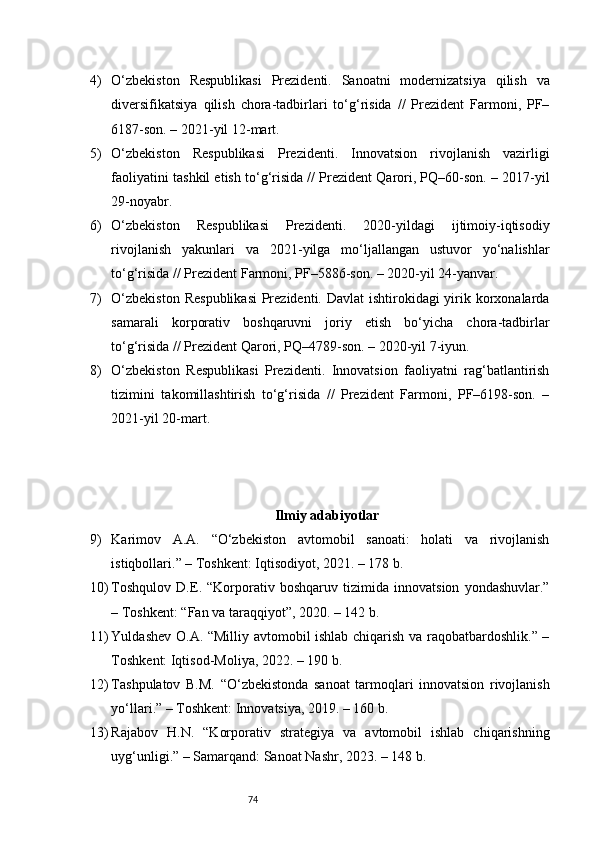 744) O‘zbekiston   Respublikasi   Prezidenti.   Sanoatni   modernizatsiya   qilish   va
diversifikatsiya   qilish   chora-tadbirlari   to‘g‘risida   //   Prezident   Farmoni,   PF–
6187-son. – 2021-yil 12-mart.
5) O‘zbekiston   Respublikasi   Prezidenti.   Innovatsion   rivojlanish   vazirligi
faoliyatini tashkil etish to‘g‘risida // Prezident Qarori, PQ–60-son. – 2017-yil
29-noyabr.
6) O‘zbekiston   Respublikasi   Prezidenti.   2020-yildagi   ijtimoiy-iqtisodiy
rivojlanish   yakunlari   va   2021-yilga   mo‘ljallangan   ustuvor   yo‘nalishlar
to‘g‘risida // Prezident Farmoni, PF–5886-son. – 2020-yil 24-yanvar.
7) O‘zbekiston  Respublikasi  Prezidenti. Davlat  ishtirokidagi  yirik korxonalarda
samarali   korporativ   boshqaruvni   joriy   etish   bo‘yicha   chora-tadbirlar
to‘g‘risida // Prezident Qarori, PQ–4789-son. – 2020-yil 7-iyun.
8) O‘zbekiston   Respublikasi   Prezidenti.   Innovatsion   faoliyatni   rag‘batlantirish
tizimini   takomillashtirish   to‘g‘risida   //   Prezident   Farmoni,   PF–6198-son.   –
2021-yil 20-mart.
Ilmiy adabiyotlar
9) Karimov   A.A.   “O‘zbekiston   avtomobil   sanoati:   holati   va   rivojlanish
istiqbollari.” – Toshkent: Iqtisodiyot, 2021. – 178 b.
10) Toshqulov   D.E.   “Korporativ   boshqaruv   tizimida   innovatsion   yondashuvlar.”
– Toshkent: “Fan va taraqqiyot”, 2020. – 142 b.
11) Yuldashev O.A. “Milliy avtomobil ishlab chiqarish va raqobatbardoshlik.” –
Toshkent: Iqtisod-Moliya, 2022. – 190 b.
12) Tashpulatov   B.M.   “O‘zbekistonda   sanoat   tarmoqlari   innovatsion   rivojlanish
yo‘llari.” – Toshkent: Innovatsiya, 2019. – 160 b.
13) Rajabov   H.N.   “Korporativ   strategiya   va   avtomobil   ishlab   chiqarishning
uyg‘unligi.” – Samarqand: Sanoat Nashr, 2023. – 148 b. 