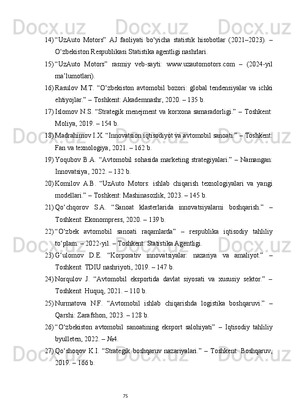 7514) “UzAuto   Motors”   AJ   faoliyati   bo‘yicha   statistik   hisobotlar   (2021–2023).   –
O‘zbekiston Respublikasi Statistika agentligi nashrlari.
15) “UzAuto   Motors”   rasmiy   veb-sayti:   www.uzautomotors.com   –   (2024-yil
ma’lumotlari).
16) Rasulov   M.T.   “O‘zbekiston   avtomobil   bozori:   global   tendensiyalar   va   ichki
ehtiyojlar.” – Toshkent: Akademnashr, 2020. – 135 b.
17) Islomov  N.S.  “Strategik  menejment  va   korxona  samaradorligi.”  –  Toshkent:
Moliya, 2019. – 154 b.
18) Madrahimov I.X. “Innovatsion iqtisodiyot va avtomobil sanoati.” – Toshkent:
Fan va texnologiya, 2021. – 162 b.
19) Yoqubov B.A. “Avtomobil  sohasida  marketing strategiyalari.” – Namangan:
Innovatsiya, 2022. – 132 b.
20) Komilov   A.B.   “UzAuto   Motors:   ishlab   chiqarish   texnologiyalari   va   yangi
modellari.” – Toshkent: Mashinasozlik, 2023. – 145 b.
21) Qo‘chqorov   S.A.   “Sanoat   klasterlarida   innovatsiyalarni   boshqarish.”   –
Toshkent: Ekonompress, 2020. – 139 b.
22) “O‘zbek   avtomobil   sanoati   raqamlarda”   –   respublika   iqtisodiy   tahliliy
to‘plam. – 2022-yil. – Toshkent: Statistika Agentligi.
23) G‘ulomov   D.E.   “Korporativ   innovatsiyalar:   nazariya   va   amaliyot.”   –
Toshkent: TDIU nashriyoti, 2019. – 147 b.
24) Norqulov   J.   “Avtomobil   eksportida   davlat   siyosati   va   xususiy   sektor.”   –
Toshkent: Huquq, 2021. – 110 b.
25) Nurmatova   N.F.   “Avtomobil   ishlab   chiqarishda   logistika   boshqaruvi.”   –
Qarshi: Zarafshon, 2023. – 128 b.
26) “O‘zbekiston   avtomobil   sanoatining   eksport   salohiyati”   –   Iqtisodiy   tahliliy
byulleten, 2022. – №4.
27) Qo‘shoqov   K.I.   “Strategik   boshqaruv   nazariyalari.”   –   Toshkent:   Boshqaruv,
2019. – 166 b. 