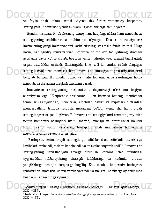 8va   foyda   olish   imkoni   ortadi.   Aynan   shu   fikrlar   zamonaviy   korporativ
strategiyada innovatsion yondashuvlarning asoslanishiga zamin yaratdi.
Bundan   tashqari,   P.   Drukerning   menejment   haqidagi   ishlari   ham   innovatsion
strategiyaning   shakllanishida   muhim   rol   o‘ynagan.   Druker   innovatsiyalarni
korxonaning yangi imkoniyatlarni kashf etishdagi vositasi sifatida ko‘radi. Unga
ko‘ra,   har   qanday   muvaffaqiyatli   korxona   doimo   o‘z   faoliyatining   strategik
asoslarini   qayta   ko‘rib   chiqib,   bozorga   yangi   mahsulot   yoki   xizmat   taklif   qilish
orqali   ustunlikka   erishadi.   Shuningdek,   I.   Ansoff   tomonidan   ishlab   chiqilgan
strategik rivojlanish matritsasi  ham  innovatsion strategiyaning nazariy asoslarini
belgilab   bergan.   Bu   model   bozor   va   mahsulot   omillariga   asoslangan   holda
innovatsiya darajasini aniqlash imkonini beradi.
Innovatsion   strategiyaning   korporativ   boshqaruvdagi   o‘rni   esa   beqiyos
ahamiyatga   ega.   “ Korporativ   boshqaruv   —   bu   korxona   ichidagi   manfaatdor
tomonlar   (aksiyadorlar,   menejerlar,   ishchilar,   davlat   va   mijozlar)   o‘rtasidagi
munosabatlarni   tartibga   soluvchi   mexanizm   bo‘lib,   aynan   shu   tizim   orqali
strategik qarorlar qabul qilinadi ” 3
. Innovatsion strategiyalarni samarali joriy etish
uchun   korporativ   boshqaruv   tizimi   shaffof,   javobgar   va   professional   bo‘lishi
lozim.   Ya’ni,   yuqori   darajadagi   boshqaruv   sifati   innovatsion   faoliyatning
muvaffaqiyatiga bevosita ta’sir qiladi.
“ Boshqaruv   tizimi   orqali   strategik   yo‘nalishlar   shakllantiriladi,   investitsiya
loyihalari   tanlanadi,   risklar   baholanadi   va   resurslar   taqsimlanadi ” 4
.   Innovatsion
strategiyaning   muvaffaqiyatli   amalga   oshirilishi   korxona   ichki   muhitidagi
uyg‘unlikka,   rahbariyatning   strategik   tafakkuriga   va   xodimlar   orasida
yangiliklarga   ochiqlik   darajasiga   bog‘liq.   Shu   sababli,   korporativ   boshqaruv
innovatsion   strategiya   uchun   zamin   yaratadi   va   uni   real   harakatga   aylantirishda
bosh omillardan biriga aylanadi.
3
  Qodirov Sirojiddin.  Strategik menejment: nazariya va amaliyot.  – Toshkent: Iqtisod-Moliya, 
2020. – 214 b
4
  Toshqulov Doniyor.  Innovatsion rivojlanishning iqtisodiy mexanizmlari.  – Toshkent: Fan, 
2022. – 198 b. 