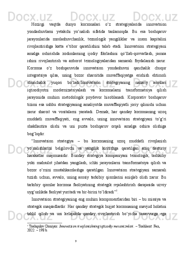 9Hozirgi   vaqtda   dunyo   korxonalari   o‘z   strategiyalarida   innovatsion
yondashuvlarni   yetakchi   yo‘nalish   sifatida   tanlamoqda.   Bu   esa   boshqaruv
jarayonlarida   moslashuvchanlik,   texnologik   yangiliklar   va   inson   kapitalini
rivojlantirishga   katta   e’tibor   qaratilishini   talab   etadi.   Innovatsion   strategiyani
amalga   oshirishda   xodimlarning   ijodiy   fikrlashini   qo‘llab-quvvatlash,   jamoa
ishini   rivojlantirish   va   axborot   texnologiyalaridan   samarali   foydalanish   zarur.
Korxona   o‘z   boshqaruvida   innovatsion   yondashuvni   qanchalik   chuqur
integratsiya   qilsa,   uning   bozor   sharoitida   muvaffaqiyatga   erishish   ehtimoli
shunchalik   yuqori   bo‘ladi.Innovatsion   strategiyaning   nazariy   asoslari
iqtisodiyotni   modernizatsiyalash   va   korxonalarni   transformatsiya   qilish
jarayonida   muhim   metodologik   poydevor   hisoblanadi.   Korporativ   boshqaruv
tizimi   esa   ushbu   strategiyaning   amaliyotda   muvaffaqiyatli   joriy   qilinishi   uchun
zarur   sharoit   va   vositalarni   yaratadi.   Demak,   har   qanday   korxonaning   uzoq
muddatli   muvaffaqiyati,   eng   avvalo,   uning   innovatsion   strategiyani   to‘g‘ri
shakllantira   olishi   va   uni   puxta   boshqaruv   orqali   amalga   oshira   olishiga
bog‘liqdir.
“ Innovatsion   strategiya   –   bu   korxonaning   uzoq   muddatli   rivojlanish
yo‘nalishlarini   belgilovchi   va   yangilik   kiritishga   qaratilgan   aniq   dasturiy
harakatlar   majmuasidir.   Bunday   strategiya   kompaniyani   texnologik,   tashkiliy
yoki   mahsulot   jihatdan   yangilash,   ichki   jarayonlarni   transformatsiya   qilish   va
bozor   o‘rnini   mustahkamlashga   qaratilgan.   Innovatsion   strategiyani   samarali
tuzish   uchun,   avvalo,   uning   asosiy   tarkibiy   qismlarini   aniqlab   olish   zarur.   Bu
tarkibiy   qismlar   korxona   faoliyatining   strategik   rejalashtirish   darajasida   uzviy
uyg‘unlikda faoliyat yuritadi va bir-birini to‘ldiradi ” 5
.
Innovatsion strategiyaning eng muhim komponentlaridan biri – bu missiya va
strategik maqsadlardir. Har qanday strategik hujjat korxonaning mavjud holatini
tahlil   qilish   va   uni   kelajakda   qanday   rivojlantirish   bo‘yicha   tasavvurga   ega
5
  Toshqulov Doniyor.  Innovatsion rivojlanishning iqtisodiy mexanizmlari.  – Toshkent: Fan, 
2022. – 198 b. 