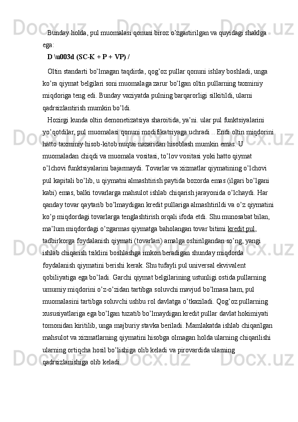Bunday holda, pul muomalasi qonuni biroz o’zgartirilgan va quyidagi shaklga 
ega:
D \u003d (SC-K + P + VP) /
Oltin standarti bo’lmagan taqdirda, qog’oz pullar qonuni ishlay boshladi, unga 
ko’ra qiymat belgilari soni muomalaga zarur bo’lgan oltin pullarning taxminiy 
miqdoriga teng edi. Bunday vaziyatda pulning barqarorligi silkitildi, ularni 
qadrsizlantirish mumkin bo’ldi.
Hozirgi kunda oltin demonetizatsiya sharoitida, ya’ni. ular pul funktsiyalarini 
yo’qotdilar, pul muomalasi qonuni modifikatsiyaga uchradi .. Endi oltin miqdorini 
hatto taxminiy hisob-kitob nuqtai nazaridan hisoblash mumkin emas. U 
muomaladan chiqdi va muomala vositasi, to’lov vositasi yoki hatto qiymat 
o’lchovi funktsiyalarini bajarmaydi. Tovarlar va xizmatlar qiymatining o’lchovi 
pul kapitali bo’lib, u qiymatni almashtirish paytida bozorda emas (ilgari bo’lgani 
kabi) emas, balki tovarlarga mahsulot ishlab chiqarish jarayonida o’lchaydi. Har 
qanday tovar qaytarib bo’lmaydigan kredit pullariga almashtirildi va o’z qiymatini 
ko’p miqdordagi tovarlarga tenglashtirish orqali ifoda etdi. Shu munosabat bilan, 
ma’lum miqdordagi o’zgarmas qiymatga baholangan tovar bitimi   kredit pul , 
tadbirkorga foydalanish qiymati (tovarlari) amalga oshirilgandan so’ng, yangi 
ishlab chiqarish tsiklini boshlashga imkon beradigan shunday miqdorda 
foydalanish qiymatini berishi kerak. Shu tufayli pul universal ekvivalent 
qobiliyatiga ega bo’ladi. Garchi qiymat belgilarining ustunligi ostida pullarning 
umumiy miqdorini o’z-o’zidan tartibga soluvchi mavjud bo’lmasa ham, pul 
muomalasini tartibga soluvchi ushbu rol davlatga o’tkaziladi. Qog’oz pullarning 
xususiyatlariga ega bo’lgan tuzatib bo’lmaydigan kredit pullar davlat hokimiyati 
tomonidan kiritilib, unga majburiy stavka beriladi. Mamlakatda ishlab chiqarilgan 
mahsulot va xizmatlarning qiymatini hisobga olmagan holda ularning chiqarilishi 
ularning ortiqcha hosil bo’lishiga olib keladi va pirovardida ularning 
qadrsizlanishiga olib keladi.