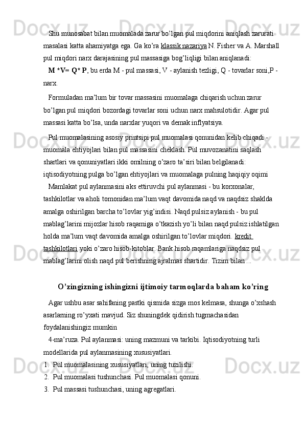 Shu munosabat bilan muomalada zarur bo’lgan pul miqdorini aniqlash zarurati 
masalasi katta ahamiyatga ega. Ga ko’ra   klassik nazariya   N. Fisher va A. Marshall 
pul miqdori narx darajasining pul massasiga bog’liqligi bilan aniqlanadi:
M *V=   Q*   P , bu erda M - pul massasi, V   - aylanish tezligi, Q   - tovarlar soni,P - 
narx.
Formuladan ma’lum bir tovar massasini muomalaga chiqarish uchun zarur 
bo’lgan pul miqdori bozordagi tovarlar soni uchun narx mahsulotidir. Agar pul 
massasi katta bo’lsa, unda narxlar yuqori va demak inflyatsiya.
Pul muomalasining asosiy printsipi pul muomalasi qonunidan kelib chiqadi - 
muomala ehtiyojlari bilan pul massasini cheklash. Pul muvozanatini saqlash 
shartlari va qonuniyatlari ikki omilning o’zaro ta’siri bilan belgilanadi: 
iqtisodiyotning pulga bo’lgan ehtiyojlari va muomalaga pulning haqiqiy oqimi
Mamlakat pul aylanmasini aks ettiruvchi pul aylanmasi - bu korxonalar, 
tashkilotlar va aholi tomonidan ma’lum vaqt davomida naqd va naqdsiz shaklda 
amalga oshirilgan barcha to’lovlar yig’indisi. Naqd pulsiz aylanish - bu pul 
mablag’larini mijozlar hisob raqamiga o’tkazish yo’li bilan naqd pulsiz ishlatilgan 
holda ma’lum vaqt davomida amalga oshirilgan to’lovlar miqdori.   kredit 
tashkilotlari   yoki o’zaro hisob-kitoblar. Bank hisob raqamlariga naqdsiz pul 
mablag’larini olish naqd pul berishning ajralmas shartidir. Tizim bilan ...
O’zingizning ishingizni ijtimoiy tarmoqlarda baham ko’ring
Agar ushbu asar sahifaning pastki qismida sizga mos kelmasa, shunga o’xshash 
asarlarning ro’yxati mavjud. Siz shuningdek qidirish tugmachasidan 
foydalanishingiz mumkin
4-ma’ruza.   Pul aylanmasi: uning mazmuni va tarkibi. Iqtisodiyotning turli 
modellarida pul aylanmasining xususiyatlari.
1. Pul muomalasining xususiyatlari, uning tuzilishi.
2. Pul muomalasi tushunchasi. Pul muomalasi qonuni.
3. Pul massasi tushunchasi, uning agregatlari.