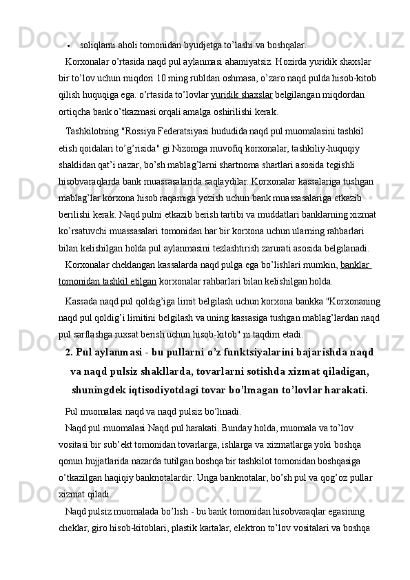  soliqlarni aholi tomonidan byudjetga to’lashi va boshqalar.
Korxonalar o’rtasida naqd pul aylanmasi ahamiyatsiz. Hozirda yuridik shaxslar 
bir to’lov uchun miqdori 10 ming rubldan oshmasa, o’zaro naqd pulda hisob-kitob 
qilish huquqiga ega. o’rtasida to’lovlar   yuridik shaxslar   belgilangan miqdordan 
ortiqcha bank o’tkazmasi orqali amalga oshirilishi kerak.
Tashkilotning "Rossiya Federatsiyasi hududida naqd pul muomalasini tashkil 
etish qoidalari to’g’risida" gi Nizomga muvofiq korxonalar, tashkiliy-huquqiy 
shaklidan qat’i nazar, bo’sh mablag’larni shartnoma shartlari asosida tegishli 
hisobvaraqlarda bank muassasalarida saqlaydilar. Korxonalar kassalariga tushgan 
mablag’lar korxona hisob raqamiga yozish uchun bank muassasalariga etkazib 
berilishi kerak. Naqd pulni etkazib berish tartibi va muddatlari banklarning xizmat 
ko’rsatuvchi muassasalari tomonidan har bir korxona uchun ularning rahbarlari 
bilan kelishilgan holda pul aylanmasini tezlashtirish zarurati asosida belgilanadi.
Korxonalar cheklangan kassalarda naqd pulga ega bo’lishlari mumkin,   banklar 
tomonidan tashkil etilgan   korxonalar rahbarlari bilan kelishilgan holda.
Kassada naqd pul qoldig’iga limit belgilash uchun korxona bankka "Korxonaning
naqd pul qoldig’i limitini belgilash va uning kassasiga tushgan mablag’lardan naqd
pul sarflashga ruxsat berish uchun hisob-kitob" ni taqdim etadi.
2 .   Pul aylanmasi   - bu pullarni o’z funktsiyalarini bajarishda naqd
va naqd pulsiz shakllarda, tovarlarni sotishda xizmat qiladigan,
shuningdek iqtisodiyotdagi tovar bo’lmagan to’lovlar harakati.
Pul muomalasi naqd va naqd pulsiz bo’linadi.
Naqd pul muomalasi   Naqd pul harakati. Bunday holda, muomala va to’lov 
vositasi bir sub’ekt tomonidan tovarlarga, ishlarga va xizmatlarga yoki boshqa 
qonun hujjatlarida nazarda tutilgan boshqa bir tashkilot tomonidan boshqasiga 
o’tkazilgan haqiqiy banknotalardir. Unga banknotalar, bo’sh pul va qog’oz pullar 
xizmat qiladi.
Naqd pulsiz muomalada bo’lish   - bu bank tomonidan hisobvaraqlar egasining 
cheklar, giro hisob-kitoblari, plastik kartalar, elektron to’lov vositalari va boshqa
