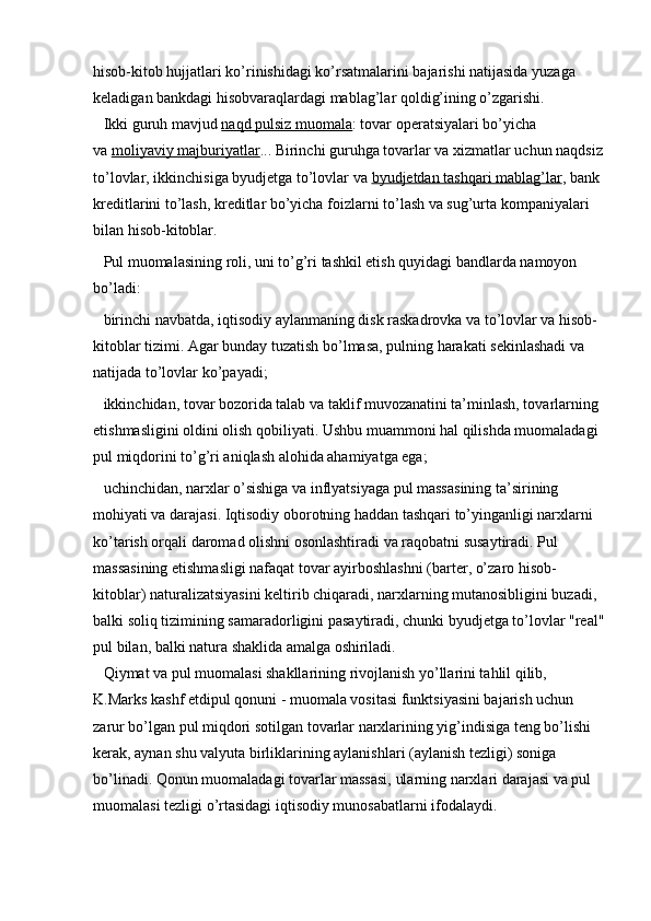 hisob-kitob hujjatlari ko’rinishidagi ko’rsatmalarini bajarishi natijasida yuzaga 
keladigan bankdagi hisobvaraqlardagi mablag’lar qoldig’ining o’zgarishi.
Ikki guruh mavjud   naqd pulsiz muomala : tovar operatsiyalari bo’yicha 
va   moliyaviy majburiyatlar ... Birinchi guruhga tovarlar va xizmatlar uchun naqdsiz
to’lovlar, ikkinchisiga byudjetga to’lovlar va   byudjetdan tashqari mablag’lar , bank 
kreditlarini to’lash, kreditlar bo’yicha foizlarni to’lash va sug’urta kompaniyalari 
bilan hisob-kitoblar.
Pul muomalasining roli, uni to’g’ri tashkil etish quyidagi bandlarda namoyon 
bo’ladi:
birinchi navbatda, iqtisodiy aylanmaning disk raskadrovka va to’lovlar va hisob-
kitoblar tizimi. Agar bunday tuzatish bo’lmasa, pulning harakati sekinlashadi va 
natijada to’lovlar ko’payadi;
ikkinchidan, tovar bozorida talab va taklif muvozanatini ta’minlash, tovarlarning 
etishmasligini oldini olish qobiliyati. Ushbu muammoni hal qilishda muomaladagi 
pul miqdorini to’g’ri aniqlash alohida ahamiyatga ega;
uchinchidan, narxlar o’sishiga va inflyatsiyaga pul massasining ta’sirining 
mohiyati va darajasi. Iqtisodiy oborotning haddan tashqari to’yinganligi narxlarni 
ko’tarish orqali daromad olishni osonlashtiradi va raqobatni susaytiradi. Pul 
massasining etishmasligi nafaqat tovar ayirboshlashni (barter, o’zaro hisob-
kitoblar) naturalizatsiyasini keltirib chiqaradi, narxlarning mutanosibligini buzadi, 
balki soliq tizimining samaradorligini pasaytiradi, chunki byudjetga to’lovlar "real"
pul bilan, balki natura shaklida amalga oshiriladi.
Qiymat va pul muomalasi shakllarining rivojlanish yo’llarini tahlil qilib, 
K.Marks kashf etdipul qonuni   - muomala vositasi funktsiyasini bajarish uchun 
zarur bo’lgan pul miqdori sotilgan tovarlar narxlarining yig’indisiga teng bo’lishi 
kerak, aynan shu valyuta birliklarining aylanishlari (aylanish tezligi) soniga 
bo’linadi. Qonun muomaladagi tovarlar massasi, ularning narxlari darajasi va pul 
muomalasi tezligi o’rtasidagi iqtisodiy munosabatlarni ifodalaydi. 