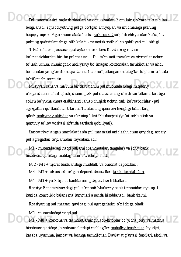 Pul muomalasini saqlash shartlari va qonuniyatlari 2 omilning o’zaro ta’siri bilan
belgilanadi: iqtisodiyotning pulga bo’lgan ehtiyojlari va muomalaga pulning 
haqiqiy oqimi. Agar muomalada bo’lsa   ko’proq pul xo’jalik ehtiyojidan ko’ra, bu 
pulning qadrsizlanishiga olib keladi - pasayish   sotib olish qobiliyati   pul birligi.
3. Pul sohasini, xususan pul aylanmasini tavsiflovchi eng muhim 
ko’rsatkichlardan biri bu pul massasi... Pul ta’minoti   tovarlar va xizmatlar uchun 
to’lash uchun, shuningdek moliyaviy bo’lmagan korxonalar, tashkilotlar va aholi 
tomonidan jamg’arish maqsadlari uchun mo’ljallangan mablag’lar to’plami sifatida
ta’riflanishi mumkin.
Muayyan sana va ma’lum bir davr uchun pul muomalasidagi miqdoriy 
o’zgarishlarni tahlil qilish, shuningdek pul massasining o’sish sur’atlarini tartibga 
solish bo’yicha chora-tadbirlarni ishlab chiqish uchun turli ko’rsatkichlar - pul 
agregatlari qo’llaniladi. Ular ma’lumlarning qamrovi kengligi bilan farq 
qiladi   moliyaviy aktivlar   va ularning likvidlik darajasi (ya’ni sotib olish va 
qonuniy to’lov vositasi sifatida sarflash qobiliyati).
Sanoat rivojlangan mamlakatlarda pul massasini aniqlash uchun quyidagi asosiy 
pul agregatlari to’plamidan foydalaniladi:
M1 - muomaladagi naqd pullarni (banknotalar, tangalar) va joriy bank 
hisobvaraqlaridagi mablag’larni o’z ichiga oladi;
M 2 - M1 + tijorat banklaridagi muddatli va omonat depozitlari;
M3 - M2 + ixtisoslashtirilgan depozit depozitlari   kredit tashkilotlari ;
M4 - M3 + yirik tijorat banklarining depozit sertifikatlari.
Rossiya Federatsiyasidagi pul ta’minoti Markaziy bank tomonidan oyning 1-
kunida konsolide balans ma’lumotlari asosida hisoblanadi.   bank tizimi .
Rossiyaning pul massasi quyidagi pul agregatlarini o’z ichiga oladi:
M0 - muomaladagi naqd pul;
M1 - M0 + korxona va tashkilotlarning hisob-kitoblar bo’yicha joriy va maxsus 
hisobvaraqlaridagi, hisobvaraqlardagi mablag’lar   mahalliy byudjetlar , byudjet, 
kasaba uyushma, jamoat va boshqa tashkilotlar, Davlat sug’urtasi fondlari, aholi va