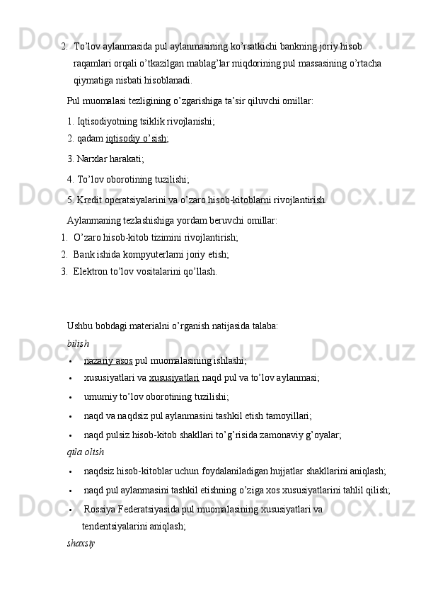 2. To’lov aylanmasida pul aylanmasining ko’rsatkichi bankning joriy hisob 
raqamlari orqali o’tkazilgan mablag’lar miqdorining pul massasining o’rtacha 
qiymatiga nisbati hisoblanadi.
Pul muomalasi tezligining o’zgarishiga ta’sir qiluvchi omillar:
1. Iqtisodiyotning tsiklik rivojlanishi;
2. qadam   iqtisodiy o’sish ;
3. Narxlar harakati;
4. To’lov oborotining tuzilishi;
5. Kredit operatsiyalarini va o’zaro hisob-kitoblarni rivojlantirish.
Aylanmaning tezlashishiga yordam beruvchi omillar:
1. O’zaro hisob-kitob tizimini rivojlantirish;
2. Bank ishida kompyuterlarni joriy etish;
3. Elektron to’lov vositalarini qo’llash.
Ushbu bobdagi materialni o’rganish natijasida talaba:
bilish
   nazariy asos   pul muomalasining ishlashi;
   xususiyatlari va   xususiyatlari   naqd pul va to’lov aylanmasi;
   umumiy to’lov oborotining tuzilishi;
   naqd va naqdsiz pul aylanmasini tashkil etish tamoyillari;
   naqd pulsiz hisob-kitob shakllari to’g’risida zamonaviy g’oyalar;
qila olish
   naqdsiz hisob-kitoblar uchun foydalaniladigan hujjatlar shakllarini aniqlash;
   naqd pul aylanmasini tashkil etishning o’ziga xos xususiyatlarini tahlil qilish;
   Rossiya Federatsiyasida pul muomalasining xususiyatlari va 
tendentsiyalarini aniqlash;
shaxsiy
