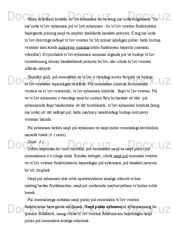 Shuni ta’kidlash kerakki, to’lov aylanmasi tor va keng ma’noda belgilanadi. Tor 
ma’noda to’lov aylanmasi pul to’lovi aylanmasi - bu to’lov vositasi funktsiyasini 
bajarganda pulning naqd va naqdsiz shakllarda harakati jarayoni. Keng ma’noda 
to’lov oborotiga nafaqat to’lov vositasi bo’lib xizmat qiladigan pullar, balki boshqa
vositalar ham kiradi   moliyaviy vositalar ushbu funktsiyani bajarish (masalan, 
veksellar). Keyinchalik to’lov aylanmasi umuman olganda pul va boshqa to’lov 
vositalarining doimiy harakatlanish jarayoni bo’lib, ular ichida to’lov vositasi 
sifatida ishlaydi.
Shunday qilib, pul muomalasi va to’lov o’rtasidagi asosiy farq pul va boshqa 
to’lov vositalari bajaradigan vazifadir. Pul muomalasi holatida bu muomala 
vositasi va to’lov vositasidir; to’lov aylanmasi holatida - faqat to’lov vositasi. Pul 
va to’lov aylanmasi o’rtasidagi yana bir muhim farq bu harakat ob’ekti: pul 
aylanmasida faqat banknotalar ob’ekt hisoblanadi; to’lov aylanmasi holatida (keng 
ma’noda) ob’ekt nafaqat pul, balki majburiy xarakterdagi boshqa moliyaviy 
vositalar hamdir.
Pul aylanmasi tarkibi naqd pul aylanmasi va naqd pulsiz muomalaga kiritilishini 
nazarda tutadi (4.1-rasm).
Shakl: 4.1.
Ushbu raqamdan ko’rinib turibdiki, pul muomalasi naqd va naqd pulsiz pul 
muomalasini o’z ichiga oladi. Bundan tashqari, ichida   naqd pul   muomala vositasi 
va to’lov vositasi funktsiyalarini bajaradigan pul aylanmasi, pul harakati jarayoni 
ko’rib chiqiladi.
Naqd pul aylanmasi oldi-sotdi operatsiyalarini amalga oshirish uchun 
mablag’lardan foydalanishni, naqd pul yordamida majburiyatlarni to’lashni ochib 
beradi.
Pul muomalasiga nisbatan naqd pulsiz pul muomalasi to’lov vositasi 
funktsiyasini bajarganda aniqlanadi.   Naqd pulsiz aylanma pul aylanmasining bir 
qismini ifodalaydi, uning ichida to’lov vositasi funktsiyasini bajaradigan naqd 
pulsiz pul muomalasi amalga oshiriladi.