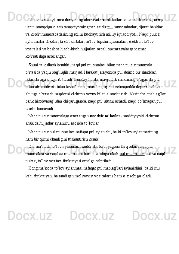 Naqd pulsiz aylanma dunyoning aksariyat mamlakatlarida ustunlik qiladi, uning 
ustun mavqeiga o’tish taraqqiyotning natijasidir   pul   munosabatlar, tijorat banklari 
va kredit munosabatlarining rolini kuchaytirish   milliy iqtisodiyot ... Naqd pulsiz 
aylanmalar chexlar, kredit kartalar, to’lov topshiriqnomalari, elektron to’lov 
vositalari va boshqa hisob-kitob hujjatlari orqali operatsiyalarga xizmat 
ko’rsatishga asoslangan.
Shuni ta’kidlash kerakki, naqd pul muomalasi bilan naqd pulsiz muomala 
o’rtasida yaqin bog’liqlik mavjud. Harakat jarayonida pul doimo bir shakldan 
ikkinchisiga o’zgarib turadi. Bunday holda, mavjudlik shaklining o’zgarishi pul 
bilan almashtirish bilan tavsiflanadi, masalan, tijorat velosipedda depozit uchun 
shunga o’xshash miqdorni elektron yozuv bilan almashtirish. Aksincha, mablag’lar
bank hisobvarag’idan chiqarilganda, naqd pul ulushi oshadi, naqd bo’lmagan pul 
ulushi kamayadi.
Naqd pulsiz muomalaga asoslangan   naqdsiz to’lovlar - moddiy yoki elektron 
shaklda hujjatlar aylanishi asosida to’lovlar.
Naqd pulsiz pul muomalasi nafaqat pul aylanishi, balki to’lov aylanmasining 
ham bir qismi ekanligini tushuntirish kerak.
Dar ma’noda to’lov aylanmasi, xuddi shu kabi yagona farq bilan naqd pul 
muomalasi va naqdsiz muomalani ham o’z ichiga oladi   pul muomalasi   pul va naqd
pulsiz, to’lov vositasi funktsiyasi amalga oshiriladi.
Keng ma’noda to’lov aylanmasi nafaqat pul mablag’lari aylanishini, balki shu 
kabi funktsiyani bajaradigan  moliyaviy vositalarni ham o’z ichiga oladi.