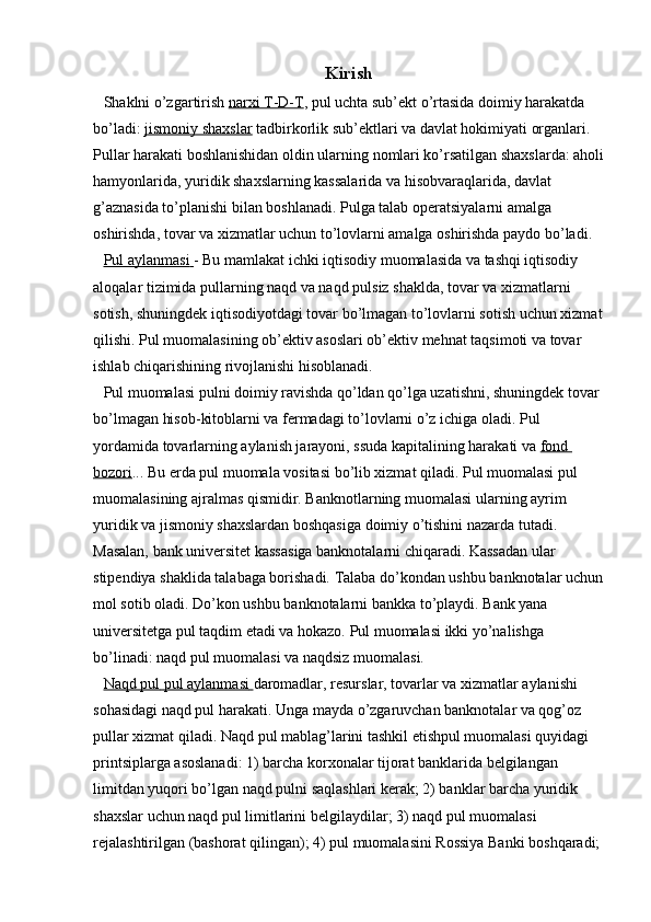 Kirish
Shaklni o’zgartirish   narxi T-D-T , pul uchta sub’ekt o’rtasida doimiy harakatda 
bo’ladi:   jismoniy shaxslar   tadbirkorlik sub’ektlari va davlat hokimiyati organlari. 
Pullar harakati boshlanishidan oldin ularning nomlari ko’rsatilgan shaxslarda: aholi
hamyonlarida, yuridik shaxslarning kassalarida va hisobvaraqlarida, davlat 
g’aznasida to’planishi bilan boshlanadi. Pulga talab operatsiyalarni amalga 
oshirishda, tovar va xizmatlar uchun to’lovlarni amalga oshirishda paydo bo’ladi.
Pul aylanmasi        - Bu mamlakat ichki iqtisodiy muomalasida va tashqi iqtisodiy 
aloqalar tizimida pullarning naqd va naqd pulsiz shaklda, tovar va xizmatlarni 
sotish, shuningdek iqtisodiyotdagi tovar bo’lmagan to’lovlarni sotish uchun xizmat
qilishi. Pul muomalasining ob’ektiv asoslari ob’ektiv mehnat taqsimoti va tovar 
ishlab chiqarishining rivojlanishi hisoblanadi.
Pul muomalasi pulni doimiy ravishda qo’ldan qo’lga uzatishni, shuningdek tovar 
bo’lmagan hisob-kitoblarni va fermadagi to’lovlarni o’z ichiga oladi. Pul 
yordamida tovarlarning aylanish jarayoni, ssuda kapitalining harakati va   fond 
bozori ... Bu erda pul muomala vositasi bo’lib xizmat qiladi. Pul muomalasi pul 
muomalasining ajralmas qismidir. Banknotlarning muomalasi ularning ayrim 
yuridik va jismoniy shaxslardan boshqasiga doimiy o’tishini nazarda tutadi. 
Masalan, bank universitet kassasiga banknotalarni chiqaradi. Kassadan ular 
stipendiya shaklida talabaga borishadi. Talaba do’kondan ushbu banknotalar uchun
mol sotib oladi. Do’kon ushbu banknotalarni bankka to’playdi. Bank yana 
universitetga pul taqdim etadi va hokazo. Pul muomalasi ikki yo’nalishga 
bo’linadi: naqd pul muomalasi va naqdsiz muomalasi.
Naqd pul        pul aylanmasi        daromadlar, resurslar, tovarlar va xizmatlar aylanishi 
sohasidagi naqd pul harakati. Unga mayda o’zgaruvchan banknotalar va qog’oz 
pullar xizmat qiladi. Naqd pul mablag’larini tashkil etishpul muomalasi quyidagi 
printsiplarga asoslanadi: 1) barcha korxonalar tijorat banklarida belgilangan 
limitdan yuqori bo’lgan naqd pulni saqlashlari kerak; 2) banklar barcha yuridik 
shaxslar uchun naqd pul limitlarini belgilaydilar; 3) naqd pul muomalasi 
rejalashtirilgan (bashorat qilingan); 4) pul muomalasini Rossiya Banki boshqaradi;
