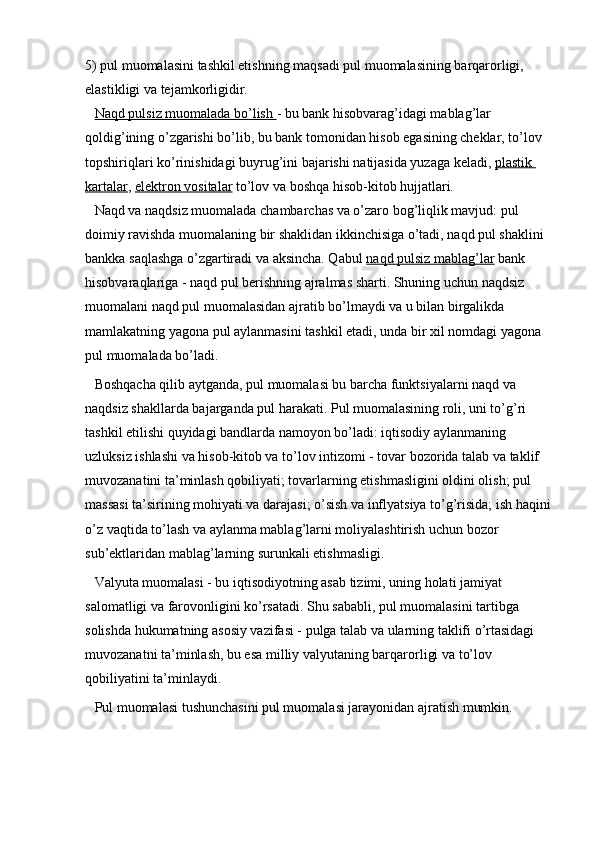 5) pul muomalasini tashkil etishning maqsadi pul muomalasining barqarorligi, 
elastikligi va tejamkorligidir.
Naqd pulsiz muomalada bo’lish        - bu bank hisobvarag’idagi mablag’lar 
qoldig’ining o’zgarishi bo’lib, bu bank tomonidan hisob egasining cheklar, to’lov 
topshiriqlari ko’rinishidagi buyrug’ini bajarishi natijasida yuzaga keladi,   plastik 
kartalar ,   elektron vositalar   to’lov va boshqa hisob-kitob hujjatlari.
Naqd va naqdsiz muomalada chambarchas va o’zaro bog’liqlik mavjud: pul 
doimiy ravishda muomalaning bir shaklidan ikkinchisiga o’tadi, naqd pul shaklini 
bankka saqlashga o’zgartiradi va aksincha. Qabul   naqd pulsiz mablag’lar   bank 
hisobvaraqlariga - naqd pul berishning ajralmas sharti. Shuning uchun naqdsiz 
muomalani naqd pul muomalasidan ajratib bo’lmaydi va u bilan birgalikda 
mamlakatning yagona pul aylanmasini tashkil etadi, unda bir xil nomdagi yagona 
pul muomalada bo’ladi.
Boshqacha qilib aytganda, pul muomalasi bu barcha funktsiyalarni naqd va 
naqdsiz shakllarda bajarganda pul harakati. Pul muomalasining roli, uni to’g’ri 
tashkil etilishi quyidagi bandlarda namoyon bo’ladi: iqtisodiy aylanmaning 
uzluksiz ishlashi va hisob-kitob va to’lov intizomi - tovar bozorida talab va taklif 
muvozanatini ta’minlash qobiliyati; tovarlarning etishmasligini oldini olish; pul 
massasi ta’sirining mohiyati va darajasi; o’sish va inflyatsiya to’g’risida; ish haqini
o’z vaqtida to’lash va aylanma mablag’larni moliyalashtirish uchun bozor 
sub’ektlaridan mablag’larning surunkali etishmasligi.
Valyuta muomalasi - bu iqtisodiyotning asab tizimi, uning holati jamiyat 
salomatligi va farovonligini ko’rsatadi. Shu sababli, pul muomalasini tartibga 
solishda hukumatning asosiy vazifasi - pulga talab va ularning taklifi o’rtasidagi 
muvozanatni ta’minlash, bu esa milliy valyutaning barqarorligi va to’lov 
qobiliyatini ta’minlaydi.
Pul muomalasi tushunchasini pul muomalasi jarayonidan ajratish mumkin.